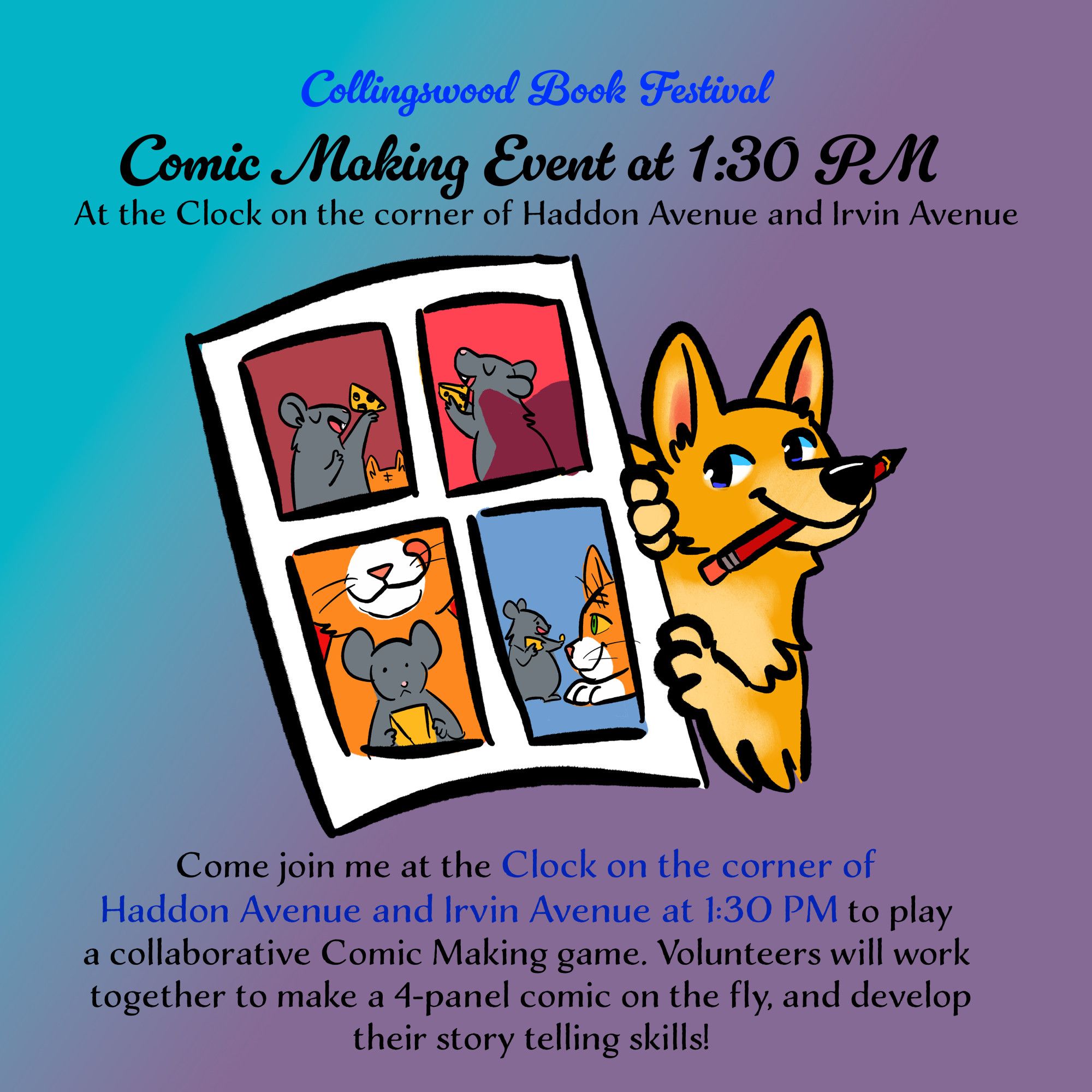 An advertisement for the Collingswood Book Festival. It includes a cartoon drawing of a yellow corgi holding a red pencil and a large comic page with 4 panels of illustrations that feature a mouse and a cat.

The text reads: Collingswood Book Festival 

Comic Making Event at 1:30 PM

At the clock on the corner of Haddon Avenue and Irvin Avenue

Come join me at the Clock on the corner of Haddon Avenue and Irvin Avenue at 1:30 PM to play a collaborative Comic Making game. Volunteers will work together to make a 4-panel comic on the fly and develop their story telling skills!