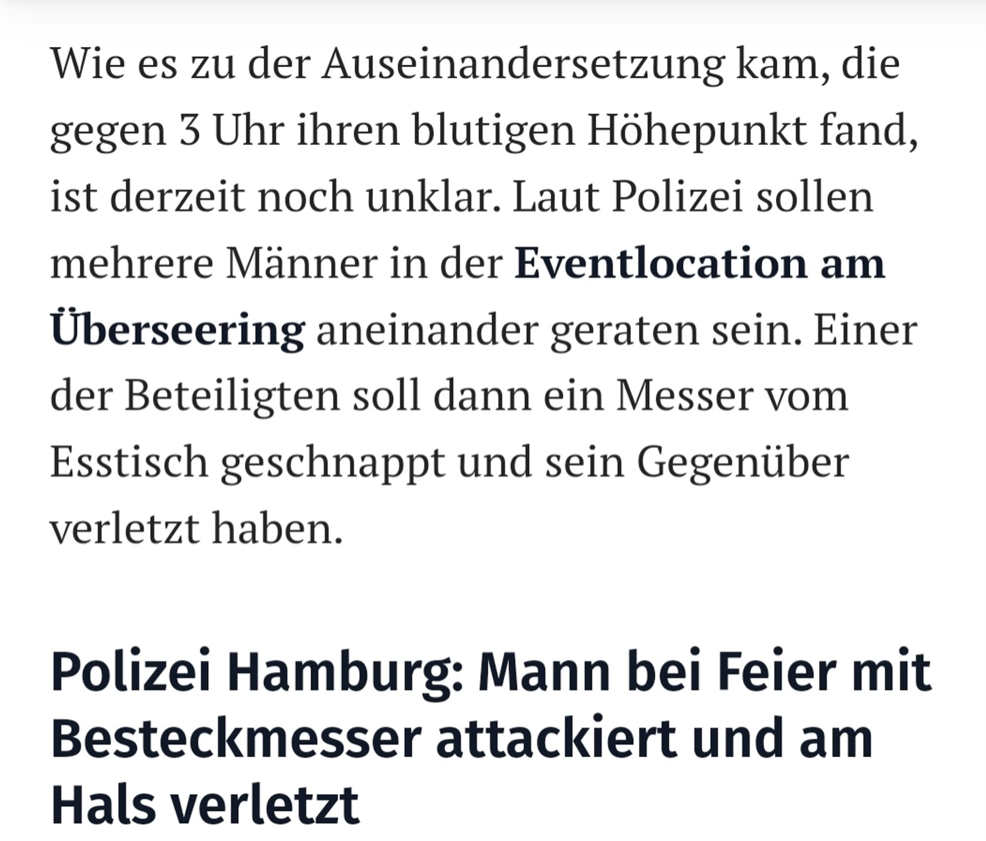 Wie es zu der Auseinandersetzung kam, die gegen 3 Uhr ihren blutigen Höhepunkt fand, ist derzeit noch unklar. Laut Polizei sollen mehrere Männer in der Eventlocation am Überseering aneinander geraten sein. Einer der Beteiligten soll dann ein Messer vom Esstisch geschnappt und sein Gegenüber verletzt haben.

Polizei Hamburg: Mann bei Feier mit Besteckmesser attackiert und am Hals verletzt