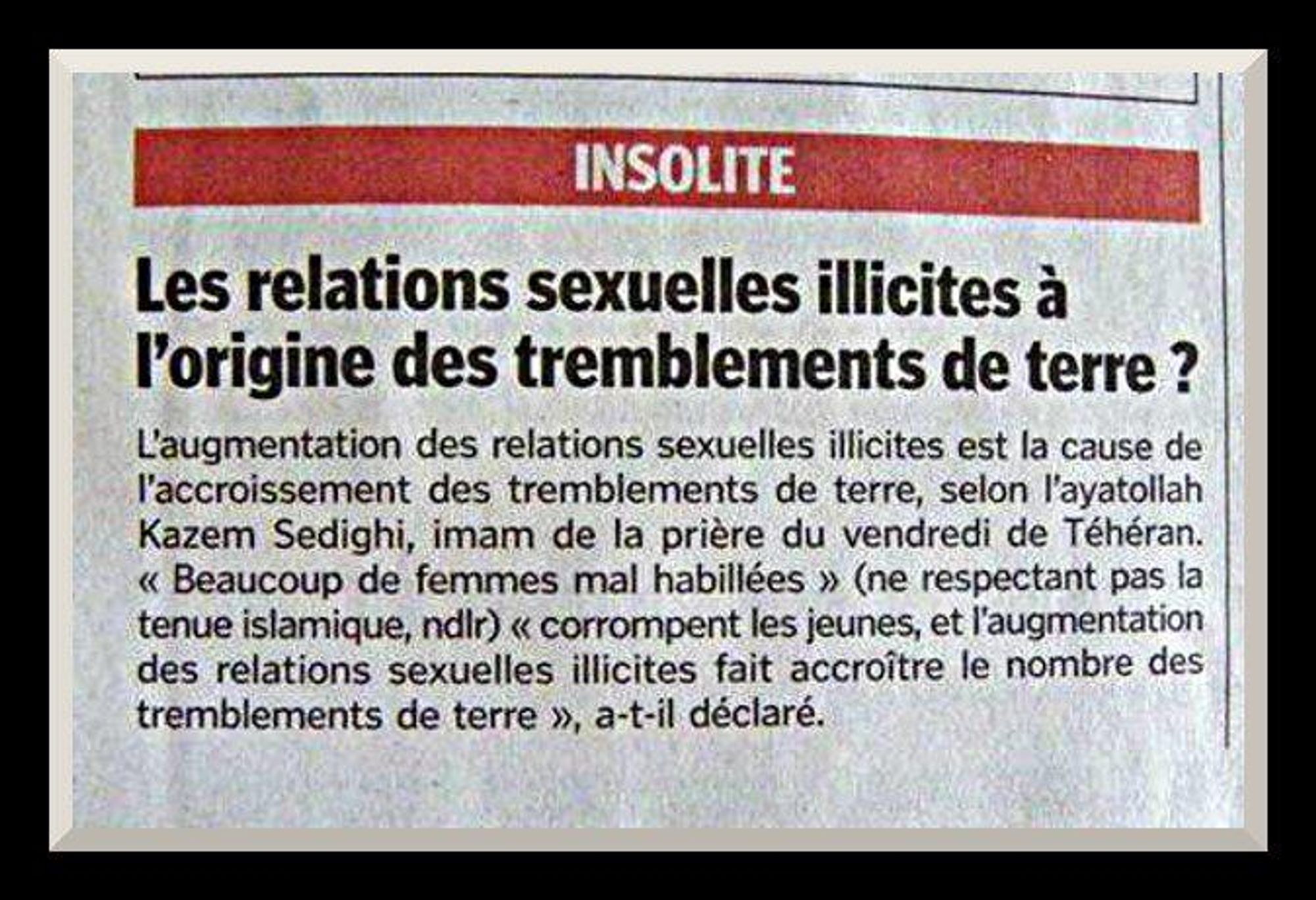 Capture d'écran d'un texte disant : 

INSOLITE

Les relations sexuelles illicites à l'origine des tremblements de terre ?

L'augmentation des relations sexuelles illicites est la cause de l'augmentation des tremblements de terre, selon l'ayatollah Kazem Sedighi, imam de la prière du vendredi de Téhéran. "Beaucoup de femmes mal habillées" (ne respectant pas la tenue islamique, ndlr) "corrompent les jeunes, et l'augmentation des relations sexuelles illicites fait accroître le nombre de tremblements de terre", a-t-il déclaré.