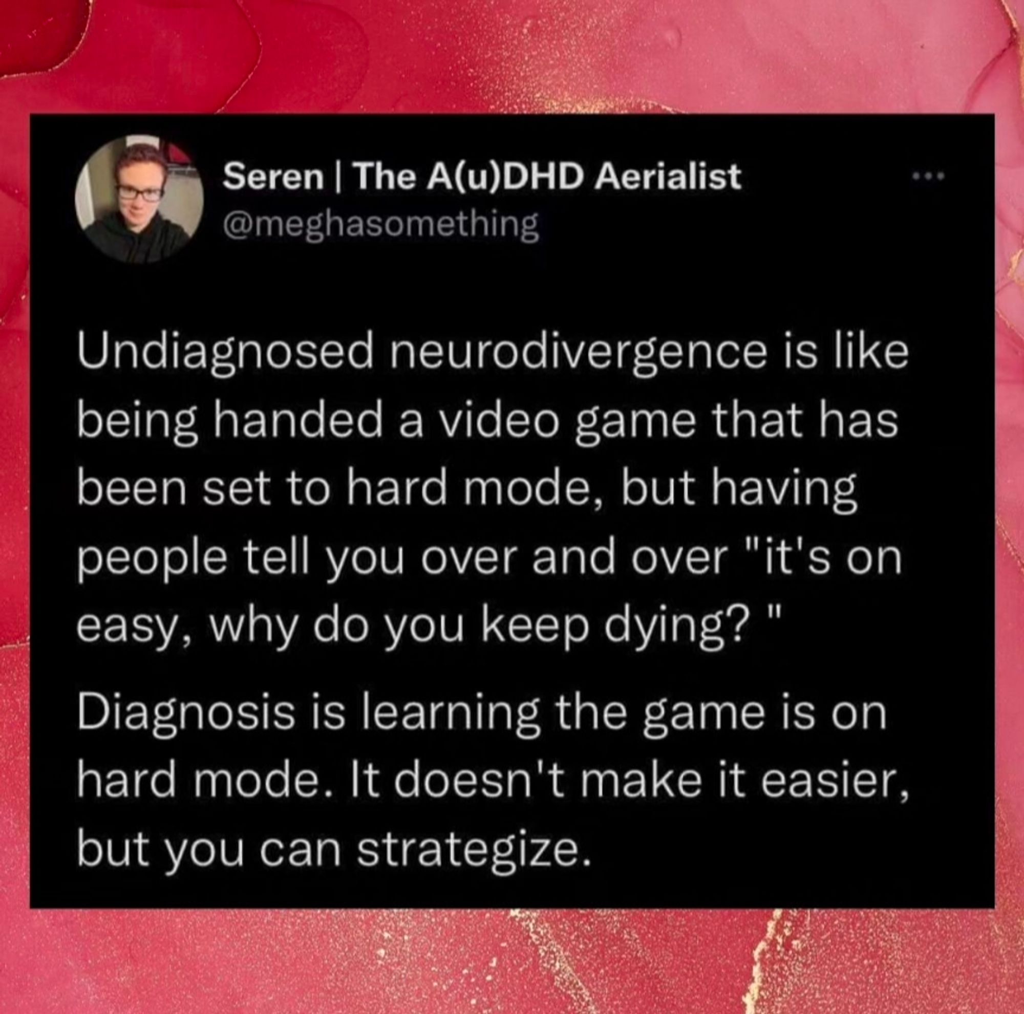 Post by Seren the AuDHD aerialist. It reads: Undiagnosed neurodivergence is like being handed a video game that has been set to hard mode, but having people tell you over and over "it's on easy, why do you keep dying? 11

Diagnosis is learning the game is on hard mode. It doesn't make it easier, but you can strategize.