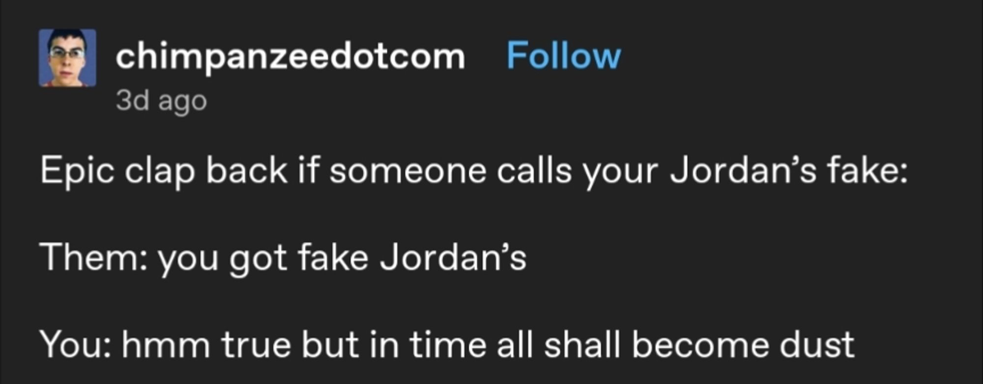 A Tumblr post that reads: 
"Epic clap back if someone calls your Jordan's fake:

Them: you got fake Jordan's

You: hmm true but in time all shall become dust"