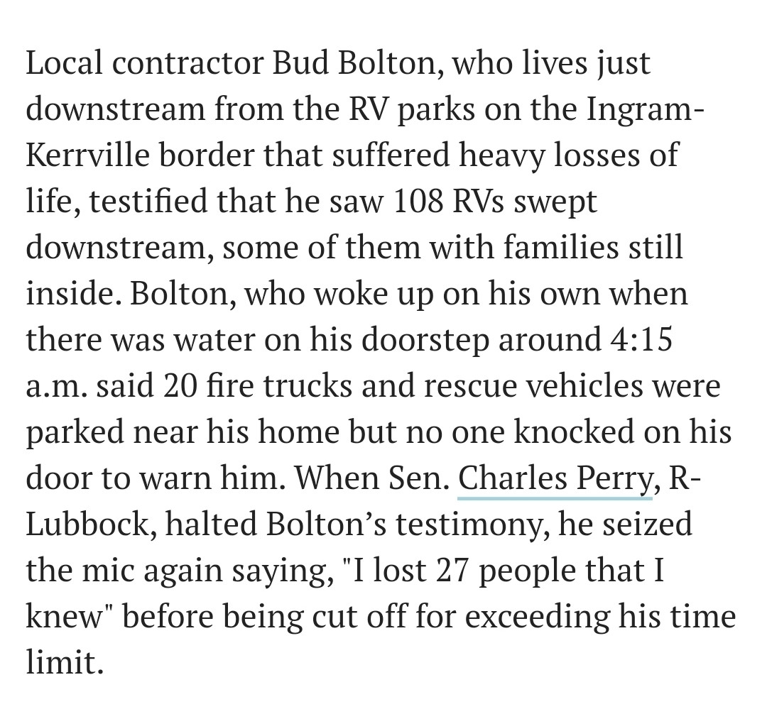 "Local contractor Bud Bolton, who lives just downstream from the RV parks on the Ingram-Kerrville border that suffered heavy losses of life, testified that he saw 108 RVs swept downstream, some of them with families still inside. Bolton, who woke up on his own when there was water on his doorstep around 4:15 a.m. said 20 fire trucks and rescue vehicles were parked near his home but no one knocked on his door to warn him. When Sen. Charles Perry, R-Lubbock, halted Bolton’s testimony, he seized the mic again saying, "I lost 27 people that I knew" before being cut off for exceeding his time limit."