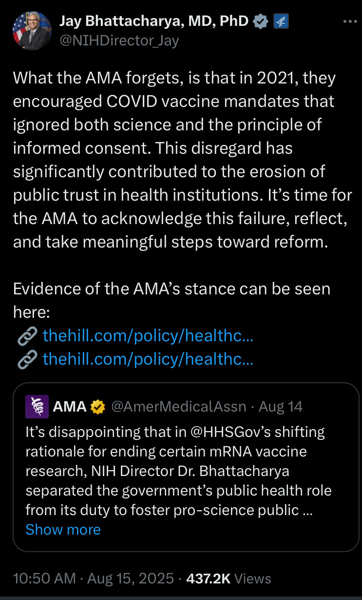 Jay Bhattacharya responding to AMA post saying it’s disappointing to see HHS shift away from mRNA vaccines and blaming him for separating the government’s public health role from its furry to promote science:

What the AMA forgets, is that in 2021, they encouraged COVID vaccine mandates that ignored both science and the principle of informed consent. This disregard has significantly contributed to the erosion of public trust in health institutions. It’s time for the AMA to acknowledge this failure, reflect, and take meaningful steps toward reform.

Evidence of the AMA’s stance can be seen here:
 🔗 https://thehill.com/policy/healthcare/582688-ama-warns-of-severe-and-irreparable-harm-if-biden-vaccine-mandate-is-halted/
 🔗 https://thehill.com/policy/healthcare/569167-american-medical-association-calls-for-public-private-sectors-to-mandate/