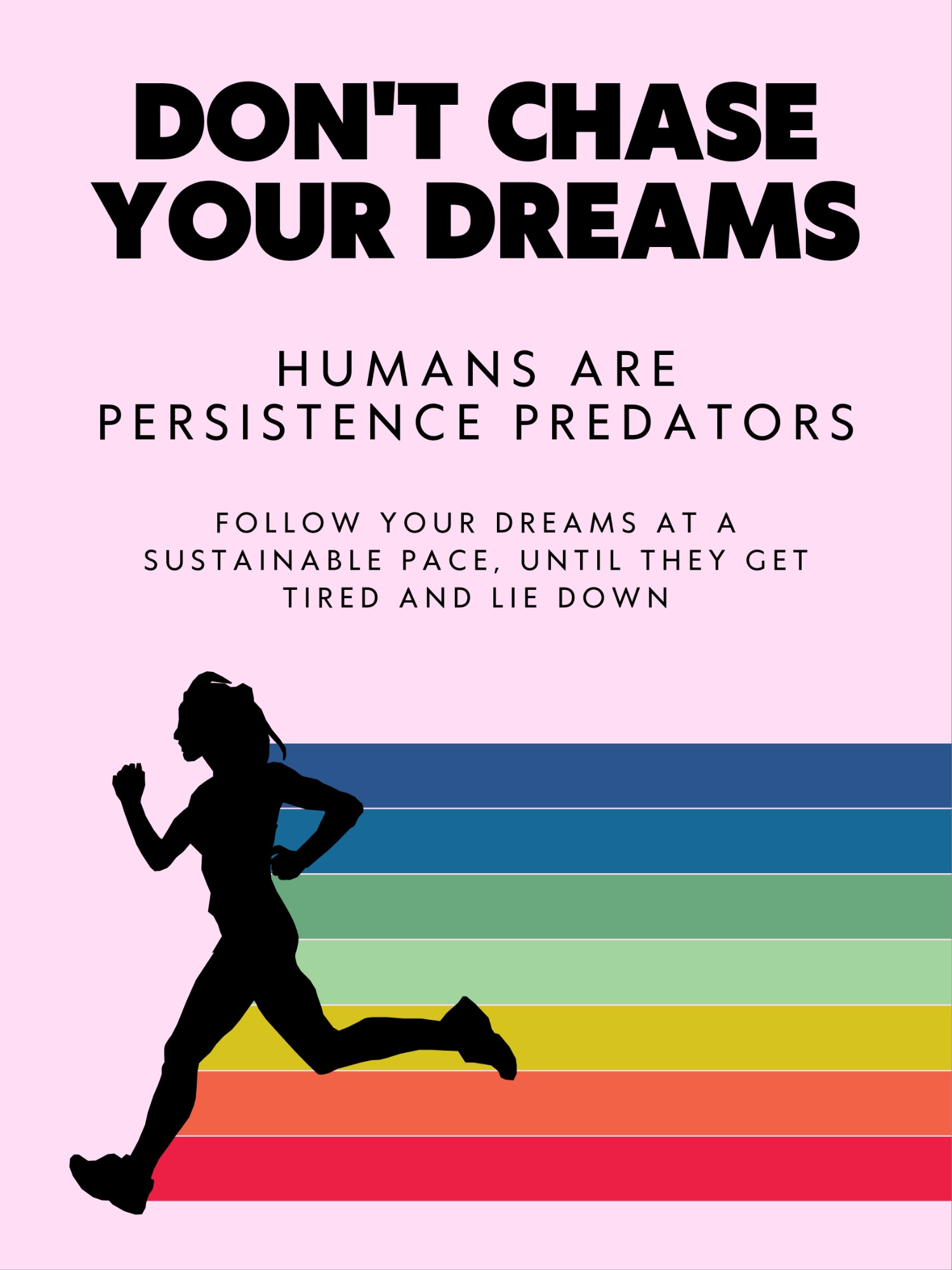 Don't chase your dreams. Humans are persistence predators. Follow your dreams at a sustainable pace, until they get tired and lie down.