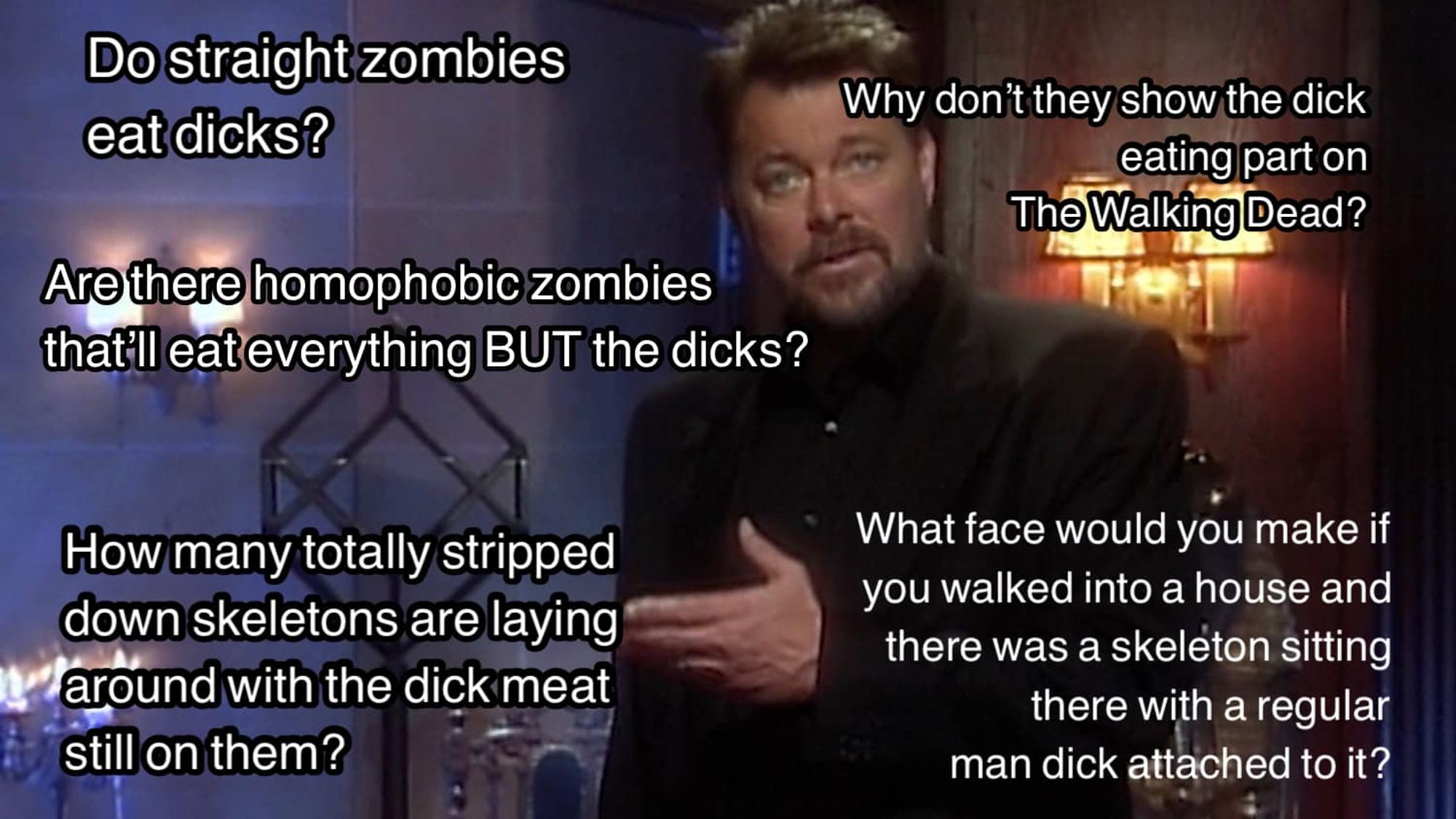 Still of Jonathan Frakes from that show he did in the 90s where he asked a bunch of questions all the time right into the camera. He is gesturing quizzically and looking right at you, mid-speech.

All around him there are white text questions (top to bottom, left side):
'Do straight zombies eat dicks?'
'Are there homophobic zombies that'll eat everything BUT the dicks?'
'How many totally stripped down skeletons are laying around with the dick meat still on them?'
(Top to bottom, right side)
'why don't they show the dick eating part on the Walking Dead?'
'What face would you make if you walked into a house and there was a skeleton sitting there with a regular man dick attached to it?'