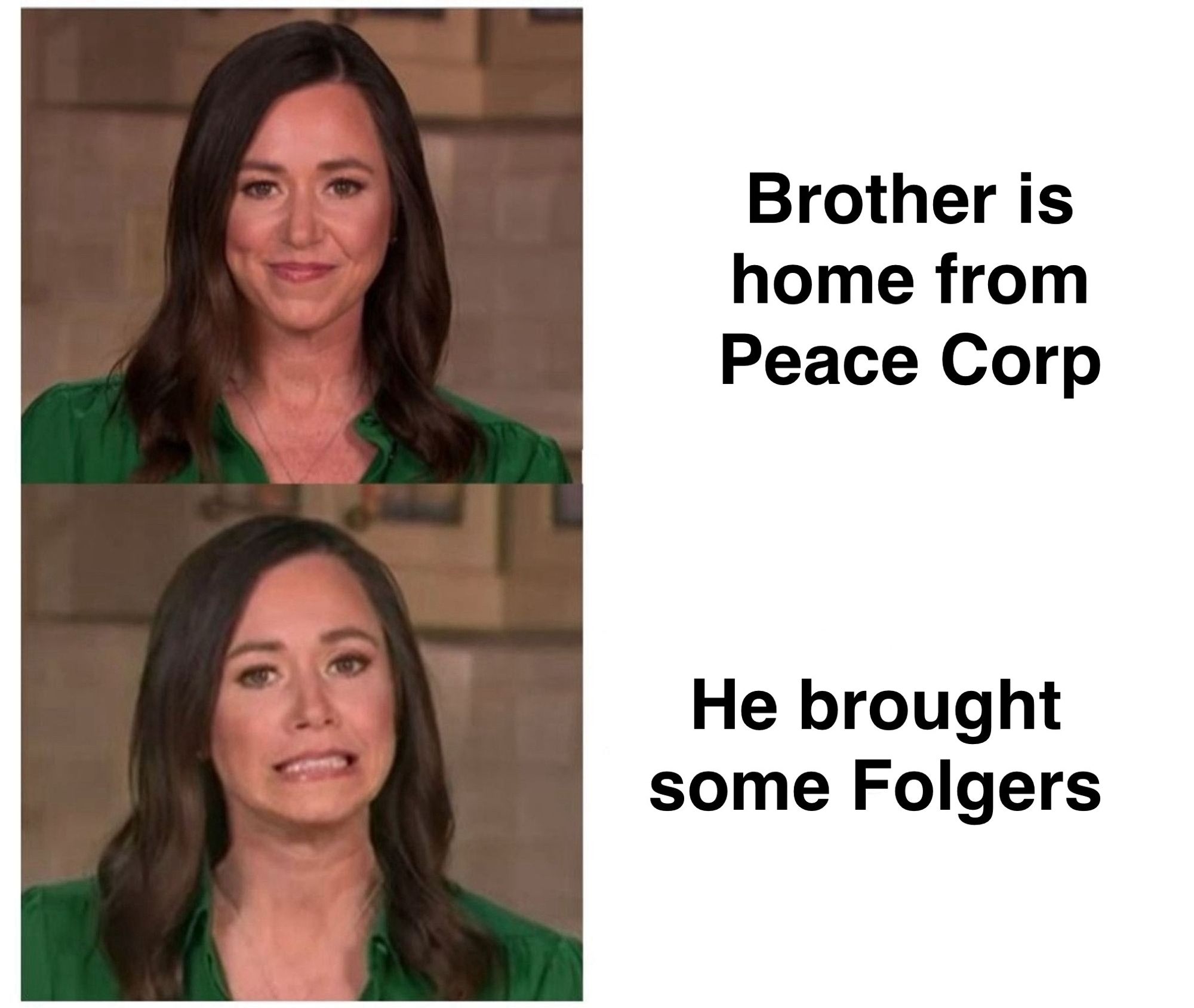 meme format where katie britt is on the top looking happy then on the bottom looking skeeved out. 

top says “brother is home from peace corp”

bottom says “he brought some Folgers”