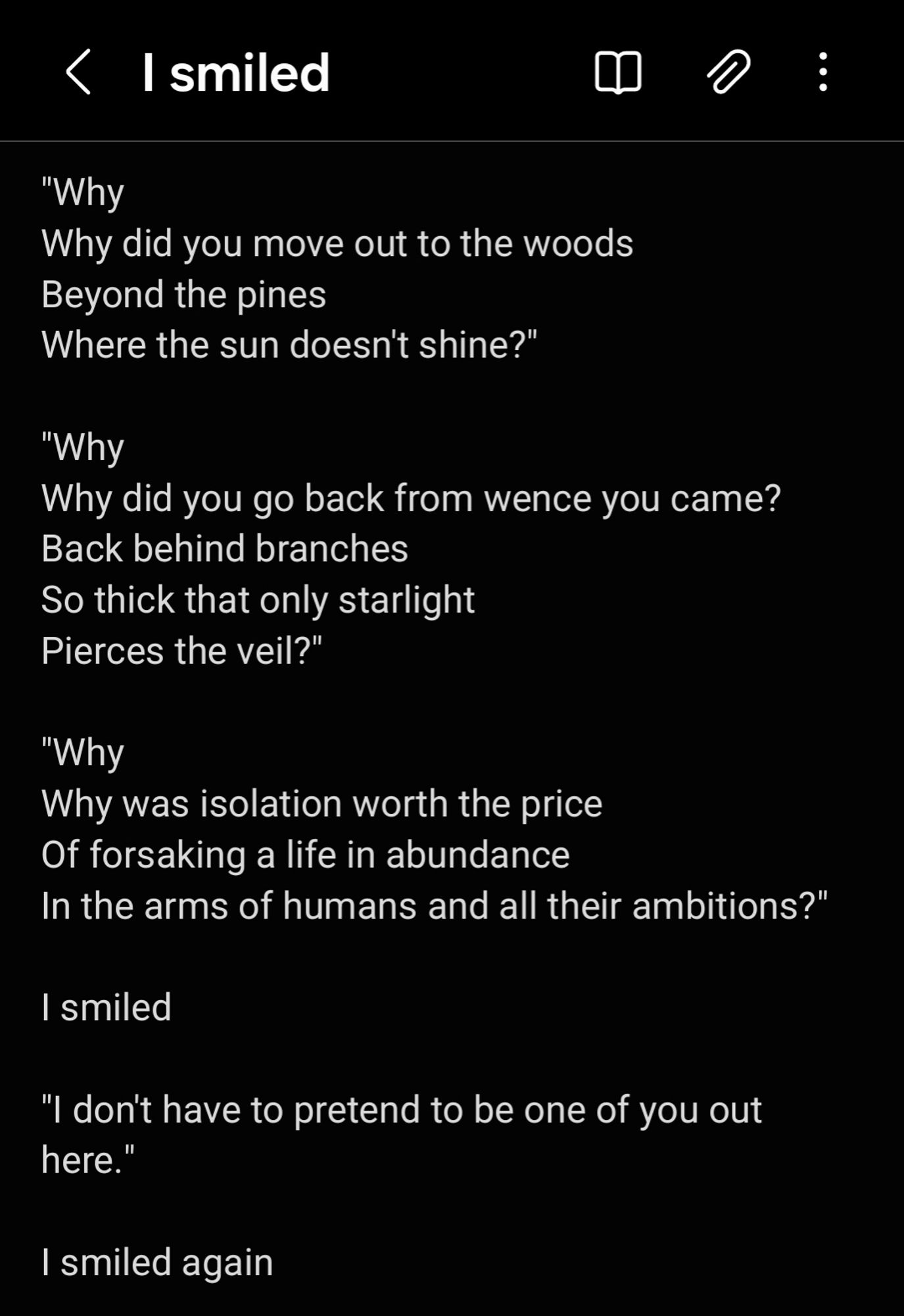 Why
Why did you move out to the woods 
Beyond the pines
Where the sun doesn't shine?"

"Why 
Why did you go back from wence you came?
Back behind branches 
So thick that only starlight
Pierces the veil?" 

"Why 
Why was isolation worth the price 
Of forsaking a life in abundance 
In the arms of humans and all their ambitions?" 

I smiled 

"I don't have to pretend to be one of you out here."

I smiled again