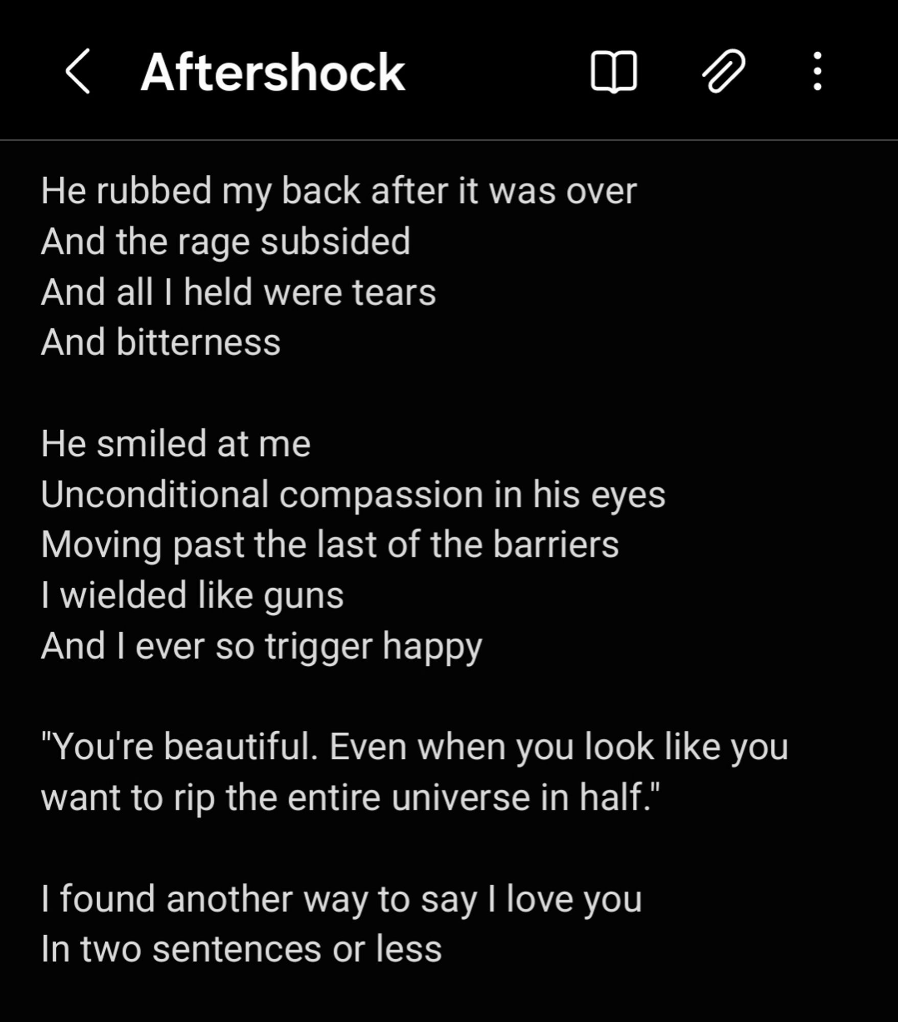 He rubbed my back after it was over 
And the rage subsided
And all I held were tears 
And bitterness

He smiled at me 
Unconditional compassion in his eyes
Moving past the last of the barriers 
I wielded like guns 
And I ever so trigger happy 

"You're beautiful. Even when you look like you want to rip the entire universe in half." 

I found another way to say I love you 
In two sentences or less