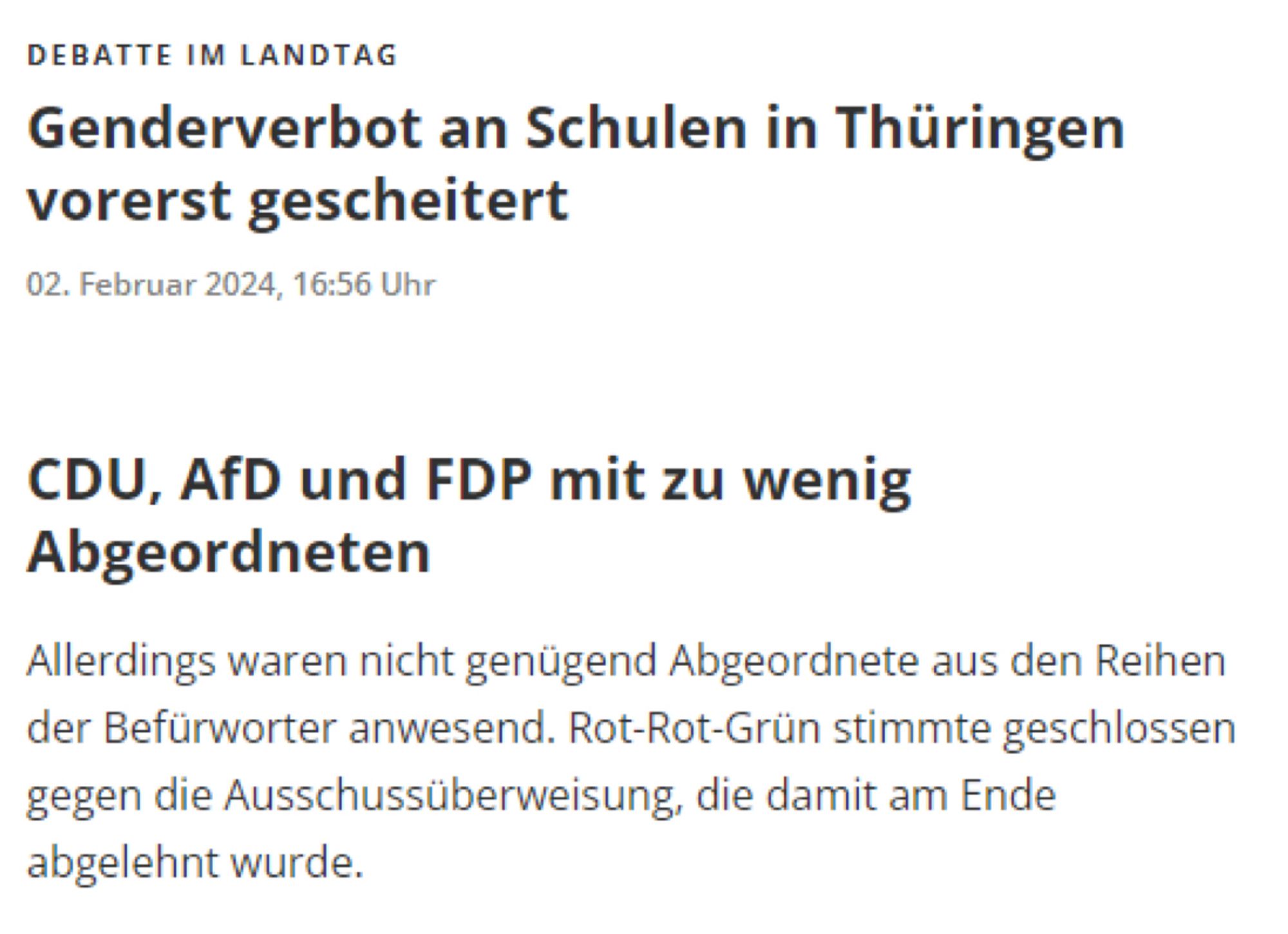 DEBATTE IM LANDTAG
Genderverbot an Schulen in Thüringen vorerst gescheitert
02. Februar 2024, 16:56 Uhr



TEILEN

KOMMENTARE
CDU, AfD und FDP mit zu wenig Abgeordneten
Allerdings waren nicht genügend Abgeordnete aus den Reihen der Befürworter anwesend. Rot-Rot-Grün stimmte geschlossen gegen die Ausschussüberweisung, die damit am Ende abgelehnt wurde.