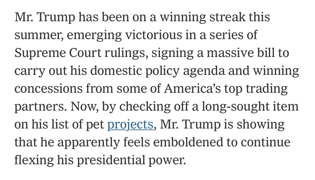 Mr. Trump has been on a winning streak this summer, emerging victorious in a series of Supreme Court rulings, signing a massive bill to carry out his domestic policy agenda and winning concessions from some of America’s top trading partners. Now, by checking off a long-sought item on his list of pet projects, Mr. Trump is showing that he apparently feels emboldened to continue flexing his presidential power.