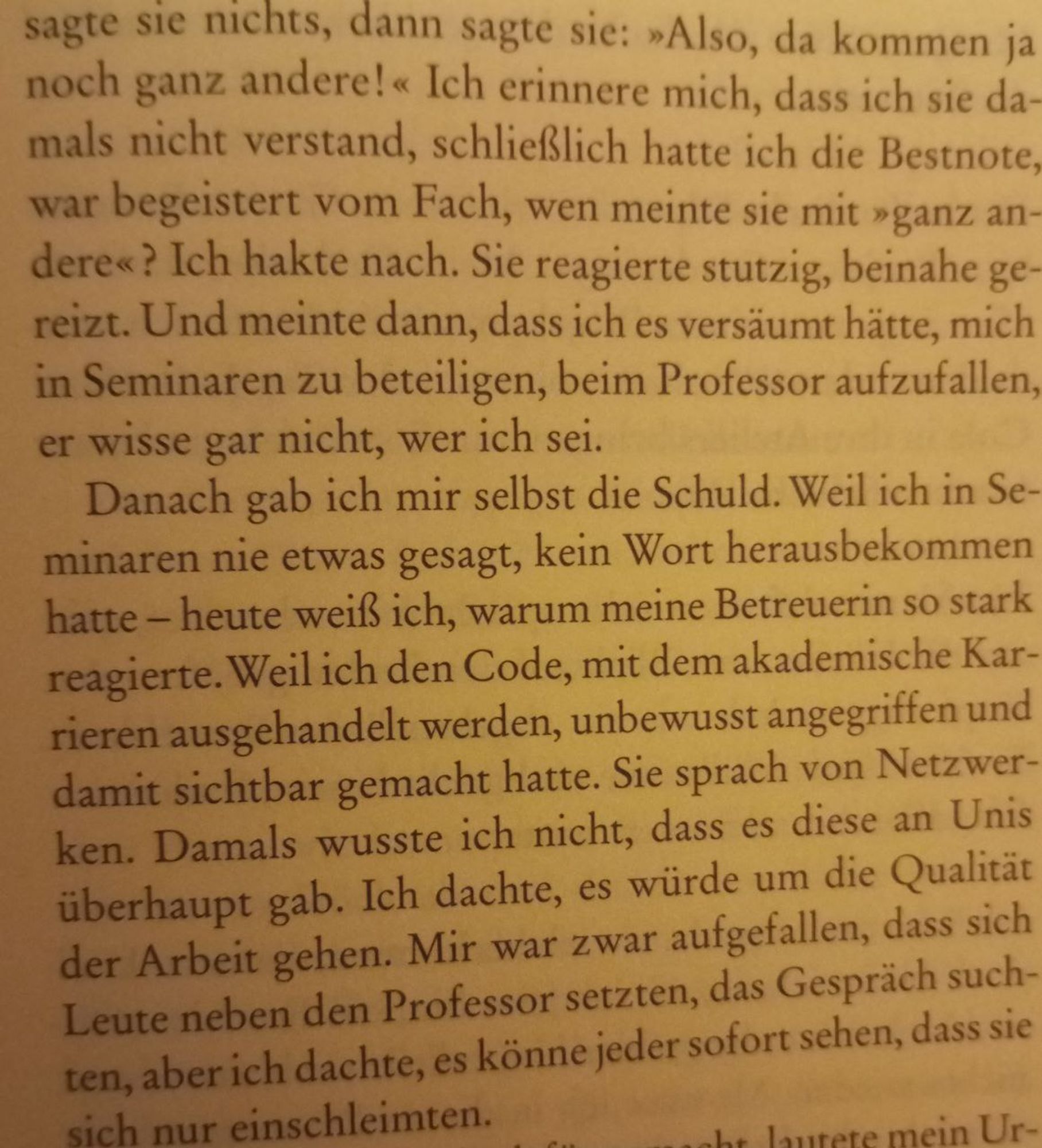 Ausschnitt 2: [Zuerst] sagte sie nichts, dann sagte sie: »Also, da kommen ja noch ganz andere!« Ich erinnere mich, dass ich sie damals nicht verstand, schließlich hatte ich die Bestnote, war begeistert vom Fach, wen meinte sie mit »ganz andere«? Ich hakte nach. Sie reagierte stutzig, beinahe gereizt. Und meinte dann, dass ich es versäumt hätte, mich in Seminaren zu beteiligen, beim Professor aufzufallen, er wisse gar nicht, wer ich sei. Danach gab ich mir selbst die Schuld. Weil ich in Seminaren nie etwas gesagt, kein Wort herausbekommen hatte - heute weiß ich, warum meine Betreuerin so stark reagierte: Weil ich den Code, mit dem akademische Karrieren ausgehandelt werden, unbewusst aufgegriffen und damit sichtbar gemacht hatte. Sie sprach von Netzwerken. Damals wusste ich nicht, dass es diese an Unis überhaupt gab. Ich dachte, es würde um die Qualität der Arbeit gehen. Mir war zwar aufgefallen, dass sich Leute neben den Professor setzten, das Gespräch suchten, aber ich dachte, [...]