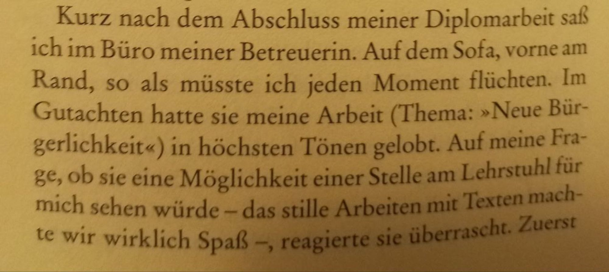 Ausschnitt 1 aus Verdunstung in der Randzone von Ilija Matusko: Kurz nach dem Abschluss meiner Diplomarbeit saß ich im Büro meiner Betreuerin. Auf dem Sofa, vorne am Rand, so als müsste ich jeden Moment flüchten. Im Gutachten hatte sie meine Arbeit (Thema: »Neue Bürgerlichkeit«) in den höchsten Tönen gelobt. Auf meine Frage, ob sie eine Möglichkeit einer Stelle am Lehrstuhl für mich sehen würde - das Stille Arbeiten mit Texten machte wir (sic!) wirklich Spaß -, reagierte sie überrascht. [...]