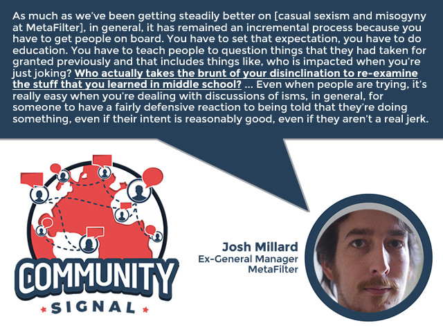 “As much as we’ve been getting steadily better on [casual sexism and misogyny at MetaFilter], in general, it has remained an incremental process because you have to get people on board. You have to set that expectation, you have to do education. You have to teach people to question things that they had taken for granted previously and that includes things like, who is impacted when you’re just joking? Who actually takes the brunt of your disinclination to re-examine the stuff that you learned in middle school? ... Even when people are trying, it’s really easy when you’re dealing with discussions of isms, in general, for someone to have a fairly defensive reaction to being told that they’re doing something, even if their intent is reasonably good, even if they aren’t a real jerk.” -Josh Millard, Ex-General Manager, MetaFilter