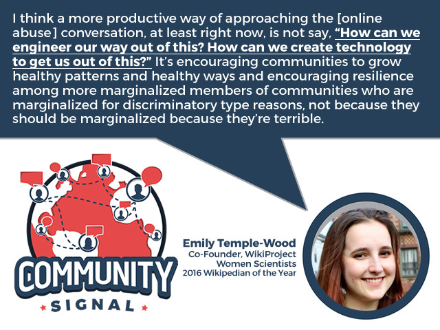 “I think a more productive way of approaching the [online abuse] conversation, at least right now, is not say, ‘How can we engineer our way out of this? How can we create technology to get us out of this?’ It’s encouraging communities to grow healthy patterns and healthy ways and encouraging resilience among more marginalized members of communities who are marginalized for discriminatory type reasons, not because they should be marginalized because they’re terrible.” –Emily Temple-Wood, Co-Founder, WikiProject Women Scientists; 2016 Wikipedian of the Year