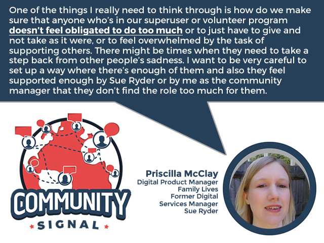 “One of the things I really need to think through is how do we make sure that anyone who’s in our superuser or volunteer program doesn’t feel obligated to do too much or to just have to give and not take as it were, or to feel overwhelmed by the task of supporting others. There might be times when they need to take a step back from other people’s sadness. I want to be very careful to set up a way where there’s enough of them and also they feel supported enough by Sue Ryder or by me as the community manager that they don’t find the role too much for them.” -Priscilla McClay, Digital Product Manager, Family Lives; Former Digital Services Manager, Sue Ryder