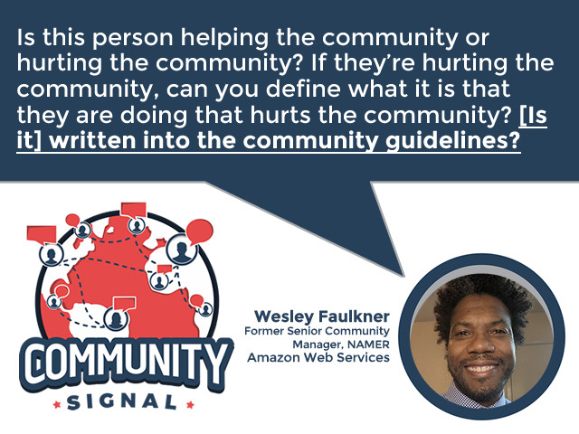 “Is this person helping the community or hurting the community? If they’re hurting the community, can you define what it is that they are doing that hurts the community? [Is it] written into the community guidelines?” –Wesley Faulkner, Former Senior Community Manager, NAMER, Amazon Web Services