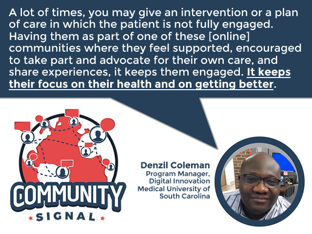 “A lot of times, you may give an intervention or a plan of care in which the patient is not fully engaged. Having them as part of one of these [online] communities where they feel supported, encouraged to take part and advocate for their own care, and share experiences, it keeps them engaged. It keeps their focus on their health and on getting better.” –Denzil Coleman, Program Manager, Digital Innovation, Medical University of South Carolina