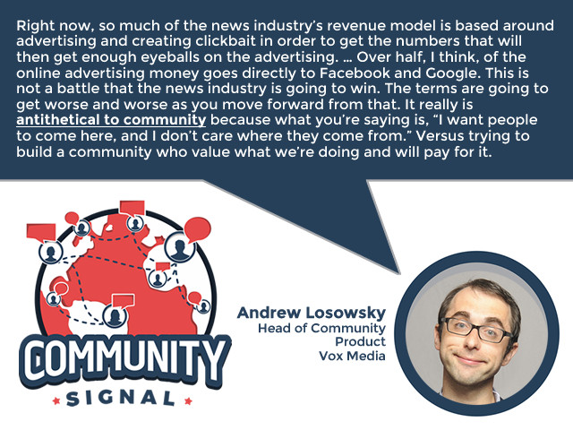 “Right now, so much of the news industry’s revenue model is based around advertising and creating clickbait in order to get the numbers that will then get enough eyeballs on the advertising. I think this is a really shortsighted strategy. … Over half, I think, of the online advertising money goes directly to Facebook and Google. This is not a battle that the news industry is going to win. The terms are going to get worse and worse as you move forward from that. It really is antithetical to community because what you’re saying is, ‘I want people to come here, and I don’t care where they come from.’ Versus trying to build a community who value what we’re doing and will pay for it.” -Andrew Losowsky, Head of Community Product, Vox Media