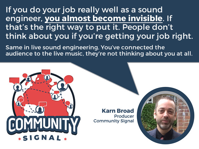 “If you do your job really well as a sound engineer, you almost become invisible. If that’s the right way to put it. People don’t think about you if you’re getting your job right. Same in live sound engineering. You’ve connected the audience to the live music, they’re not thinking about you at all.” -Karn Broad, Producer, Community Signal