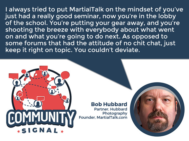 “I always tried to put MartialTalk on the mindset of you’ve just had a really good seminar, now you’re in the lobby of the school. You’re putting your gear away, and you’re shooting the breeze with everybody about what went on and what you’re going to do next. As opposed to some forums that had the attitude of no chit chat, just keep it right on topic. You couldn’t deviate.” -Bob Hubbard, Partner, Hubbard Photography; Founder, MartialTalk.com