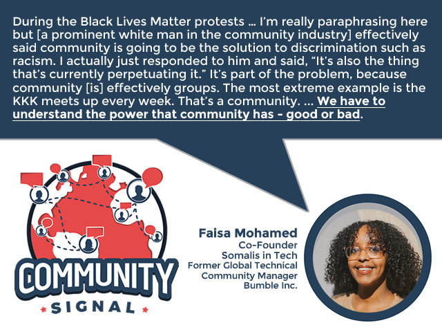 “During the Black Lives Matter protests … I’m really paraphrasing here but [a prominent white man in the community industry] effectively said community is going to be the solution to discrimination such as racism. I actually just responded to him and said, ‘It’s also the thing that’s currently perpetuating it.’ It’s part of the problem, because community [is] effectively groups. The most extreme example is the KKK meets up every week. That’s a community. There are absolutely extreme right-wing versions of communities that exist. Just because we don’t acknowledge them or may not see them in our everyday lives, they are still communities. We have to understand the power that community has –– good or bad.” –Faisa Mohamed, Co-Founder, Somalis in Tech; Formerly Global Technical Community Manager, Bumble Inc.