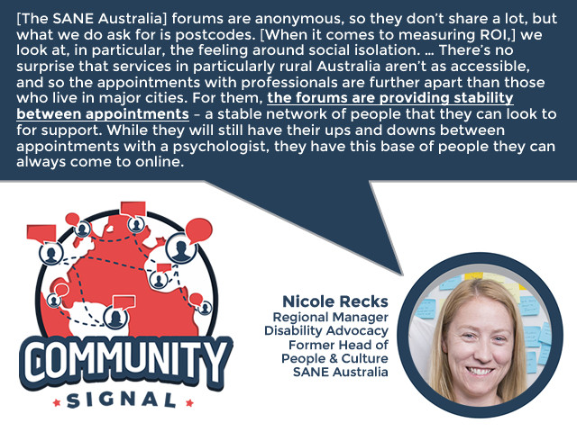 “[The SANE Australia] forums are anonymous, so they don’t share a lot, but what we do ask for is postcodes. [When it comes to measuring ROI,] we look at, in particular, the feeling around social isolation. … There’s no surprise that services in particularly rural Australia aren’t as accessible, and so the appointments with professionals are further apart than those who live in major cities. For them, the forums are providing stability between appointments – a stable network of people that they can look to for support. While they will still have their ups and downs between appointments with a psychologist, they have this base of people they can always come to online.” -Nicole Thomas, Regional Manager, Disability Advocacy; Former Head of People & Culture, SANE Australia