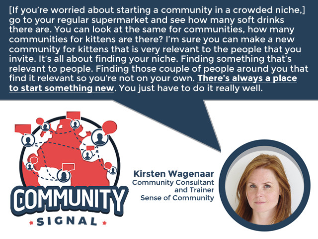 “[If you’re worried about starting a community in a crowded niche,] go to your regular supermarket and see how many soft drinks there are. You can look at the same for communities, how many communities for kittens are there? I’m sure you can make a new community for kittens that is very relevant to the people that you invite. It’s all about finding your niche. Finding something that’s relevant to people. Finding those couple of people around you that find it relevant so you’re not on your own. There’s always a place to start something new. You just have to do it really well.” -Kirsten Wagenaar, Community Consultant and Trainer, Sense of Community