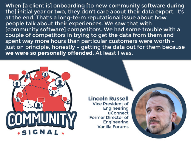 “When [a client is] onboarding [to new community software during the] initial year or two, they don’t care about their data export. It’s at the end. That’s a long-term reputational issue about how people talk about their experiences. We saw that with [community software] competitors. We had some trouble with a couple of competitors in trying to get the data from them and spent way more hours than particular customers were worth – just on principle, honestly – getting the data out for them because we were so personally offended. At least I was.” -Lincoln Russell, Vice President of Engineering, uConnect; Former Director of Engineering, Vanilla Forums