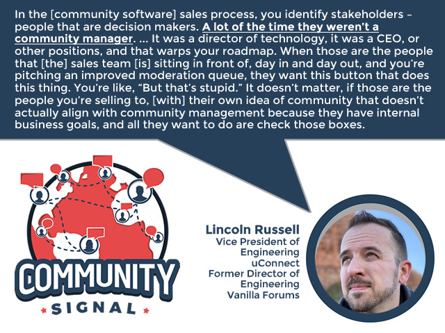 “In the [community software] sales process, you identify stakeholders – people that are decision makers. A lot of the time they weren’t a community manager. ... It was a director of technology, it was a CEO, or other positions, and that warps your roadmap. When those are the people that [the] sales team [is] sitting in front of, day in and day out, and you’re pitching an improved moderation queue, they want this button that does this thing. You’re like, ‘But that’s stupid.’ It doesn’t matter, if those are the people you’re selling to, [with] their own idea of community that doesn’t actually align with community management because they have internal business goals, and all they want to do are check those boxes.” -Lincoln Russell, Vice President of Engineering, uConnect; Former Director of Engineering, Vanilla Forums