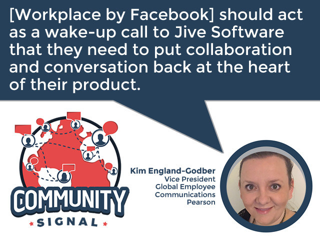 “[Workplace by Facebook] should act as a wake-up call to Jive Software that they need to put collaboration and conversation back at the heart of their product.” -Kim England-Godber, Vice President, Global Employee Communications, Pearson