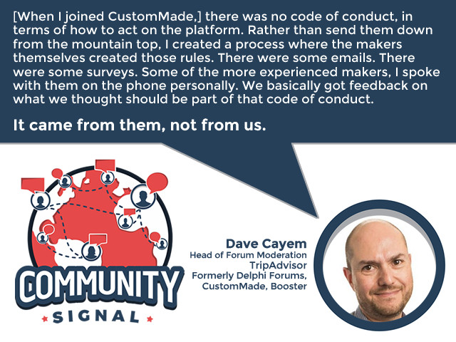 “[When I joined CustomMade,] there was no code of conduct, in terms of how to act on the platform. Rather than send them down from the mountain top, I created a process where the makers themselves created those rules. There were some emails. There were some surveys. Some of the more experienced makers, I spoke with them on the phone personally. We basically got feedback on what we thought should be part of that code of conduct. It came from them, not from us.” -Dave Cayem, Head of Forum Moderation, TripAdvisor; Formerly Delphi Forums, CustomMade, Booster