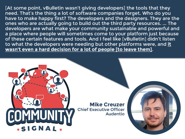 “[At some point, vBulletin wasn’t giving developers] the tools that they need. That’s the thing a lot of software companies forget. Who do you have to make happy first? The developers and the designers. ... The developers are the ones who actually go out there and build those tools. And the developers are what make your community sustainable and powerful and a place where people will sometimes come to your platform just because of these certain features and tools. And I feel like [vBulletin] didn’t listen to what the developers were needing but other platforms were, and it wasn’t even a hard decision for a lot of people [to leave them].” -Mike Creuzer, Chief Executive Officer, Audentio