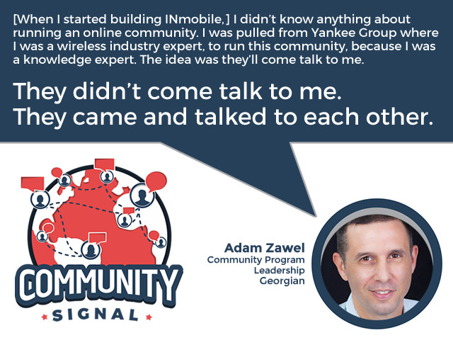 “[When I started building INmobile,] I didn’t know anything about running an online community. I was pulled from Yankee Group where I was a wireless industry expert, to run this community, because I was a knowledge expert. The idea was they’ll come talk to me. They didn’t come talk to me. They came and talked to each other.” -Adam Zawel, Community Program Leadership, Georgian