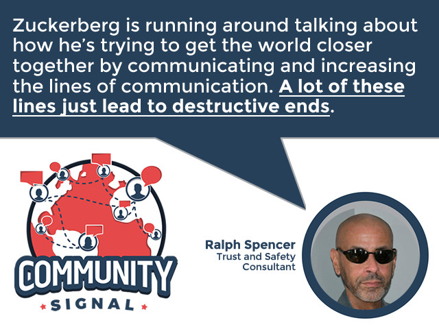 “Zuckerberg is running around talking about how he’s trying to get the world closer together by communicating and increasing the lines of communication. A lot of these lines just lead to destructive ends.” –Ralph Spencer, Trust and Safety Consultant