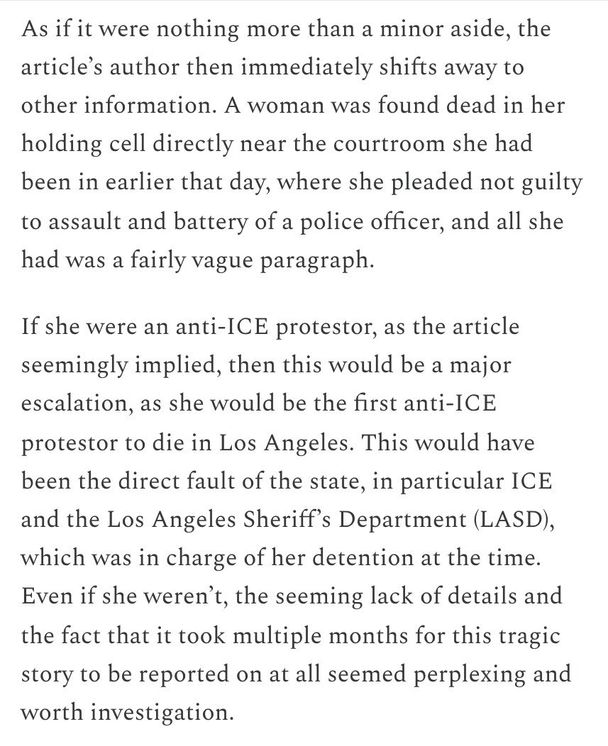 As if it were nothing more than a minor aside, the article’s author then immediately shifts away to other information. A woman was found dead in her holding cell directly near the courtroom she had been in earlier that day, where she pleaded not guilty to assault and battery of a police officer, and all she had was a fairly vague paragraph.

If she were an anti-ICE protestor, as the article seemingly implied, then this would be a major escalation, as she would be the first anti-ICE protestor to die in Los Angeles. This would have been the direct fault of the state, in particular ICE and the Los Angeles Sheriff’s Department (LASD), which was in charge of her detention at the time. Even if she weren’t, the seeming lack of details and the fact that it took multiple months for this tragic story to be reported on at all seemed perplexing and worth investigation.