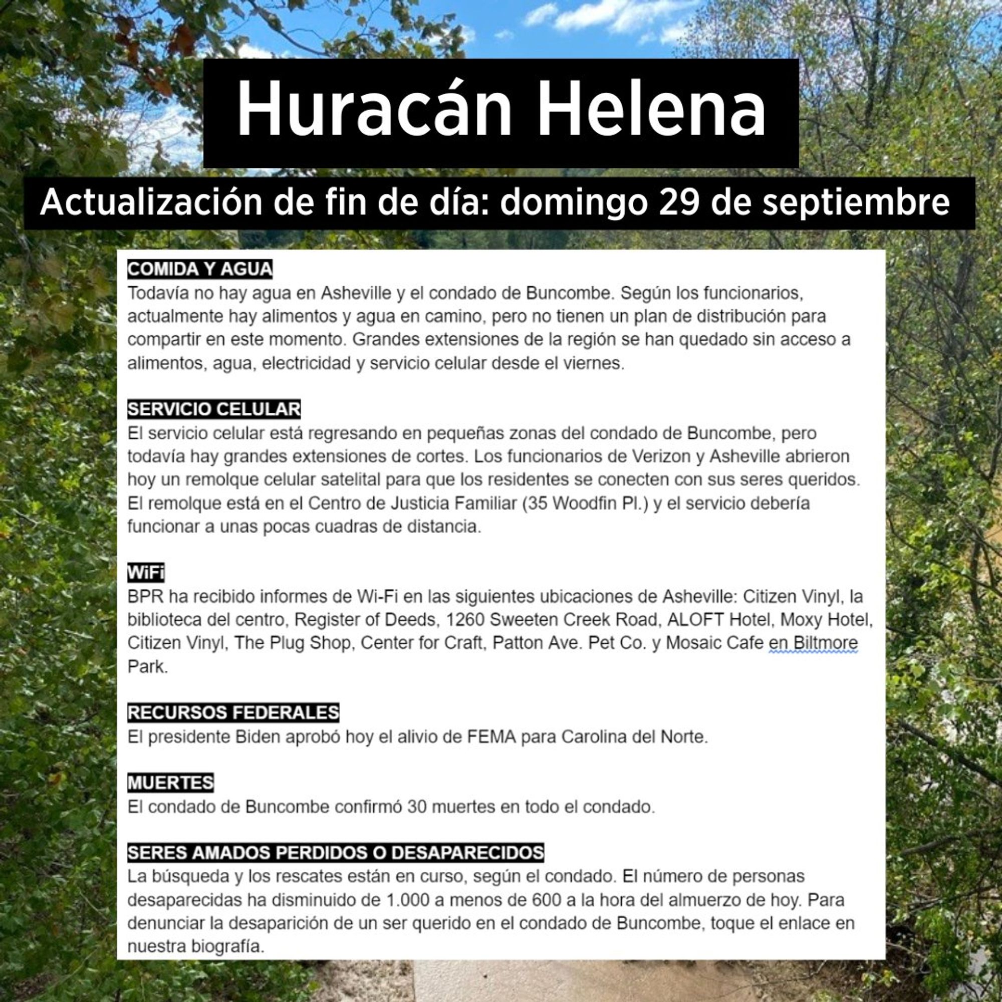 COMIDA Y AGUA
Todavía no hay agua en Asheville y el condado de Buncombe. Según los funcionarios, actualmente hay alimentos y agua en camino, pero no tienen un plan de distribución para compartir en este momento. Grandes extensiones de la región se han quedado sin acceso a alimentos, agua, electricidad y servicio celular desde el viernes.
SERVICIO CELULAR
El servicio celular está regresando en pequeñas zonas del condado de Buncombe, pero todavía hay grandes extensiones de cortes. Los funcionarios de Verizon y Asheville abrieron hoy un remolque celular satelital para que los residentes se conecten con sus seres queridos.
El remolque está en el Centro de Justicia Familiar (35 Woodfin PI.) y el servicio debería funcionar a unas pocas cuadras de distancia.
WiFi
BPR ha recibido informes de Wi-Fi en las siguientes ubicaciones de Asheville: Citizen Vinyl, la biblioteca del centro, Register of Deeds, 1260 Sweeten Creek Road, ALOFT Hotel, Moxy Hotel, Citizen Vinyl, The Plug Shop