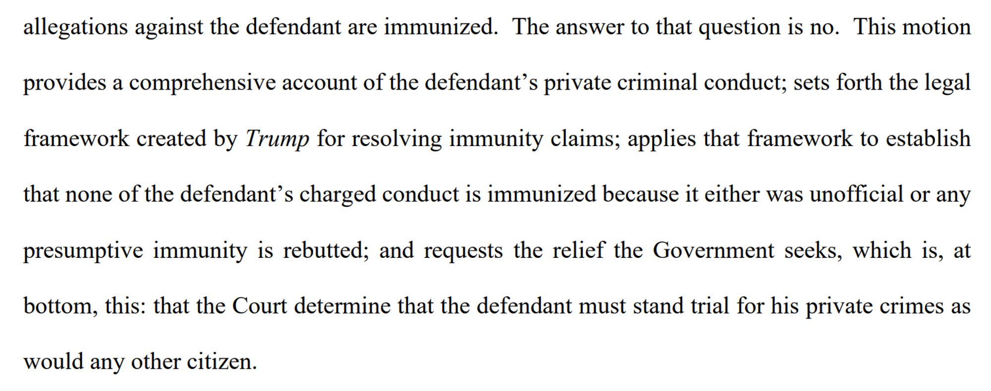 This motion
provides a comprehensive account of the defendant's private criminal conduct; sets forth the legal
framework created by Trump for resolving immunity claims; applies that framework to establish
that none of the defendant's charged conduct is immunized because it either was unofficial or any
presumptive immunity is rebutted; and requests the relief the Government seeks, which is, at bottom, this: that the Court determine that the defendant must stand trial for his private crimes as
would any other citizen.