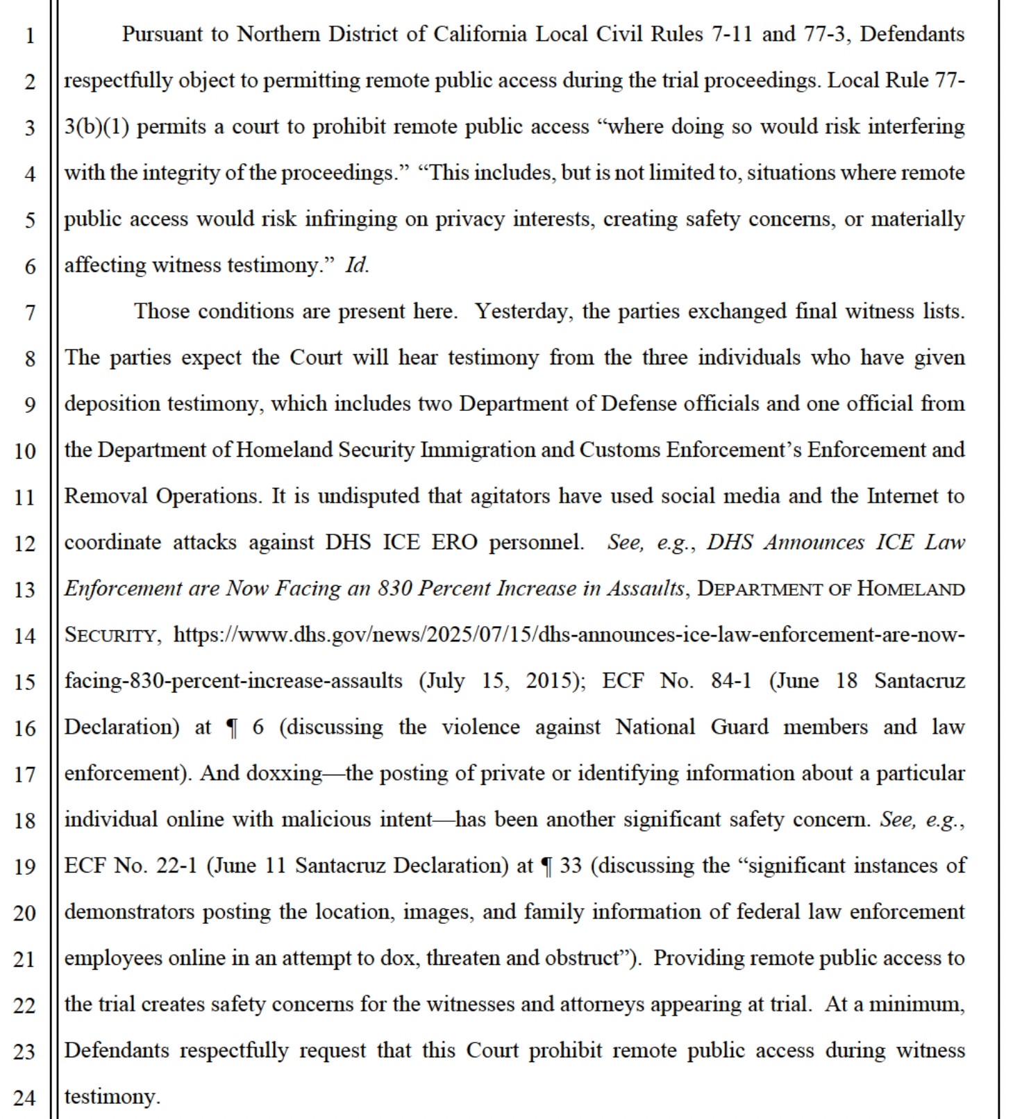 Pursuant to Northern District of California Local Civil Rules 7-11 and 77-3, Defendants
respectfully object to permitting remote public access during the trial proceedings. Local Rule 77-
3(b)(1) permits a court to prohibit remote public access "where doing so would risk interfering with the integrity of the proceedings." "This includes, but is not limited to, situations where remote public access would risk infringing on privacy interests, creating safety concerns, or materially affecting witness testimony." Id.
Those conditions are present here. Yesterday, the parties exchanged final witness lists.
The parties expect the Court will hear testimony from the three individuals who have given deposition testimony, which includes two Department of Defense officials and one official from the Department of Homeland Security Immigration and Customs Enforcement's Enforcement and Removal Operations. It is undisputed that agitators have used social media and the Internet to
coordinate attacks against DHS ICE ERO personnel. See, e.g., DHS Announces ICE Law Enforcement are Now Facing an 830 Percent Increase in Assaults, DEPARTMENT OF HOMELAND SECURITY, https://www.dhs.gov/news/2025/07/15/dhs-announces-ice-law-enforcement-are-now-
facing-830-percent-increase-assaults (July 15, 2015); ECF No. 84-1 (June 18 Santacruz Declaration) at I 6 (discussing the violence against National Guard members and law enforcement). And doxxing-the posting of private or identifying information about a particular
individual online with malicious intent—has been another significant safety concern. See, e.g., ECF No. 22-1 (June 11 Santacruz Declaration) at I 33 (discussing the "significant instances of
demonstrators posting the location, images, and family information of federal law enforcement employees online in an attempt to dox, threaten and obstruct"). Providing remote public access to the trial creates safety concerns for the witnesses and attorneys appearing at trial. At a minimum,
Defendants res…