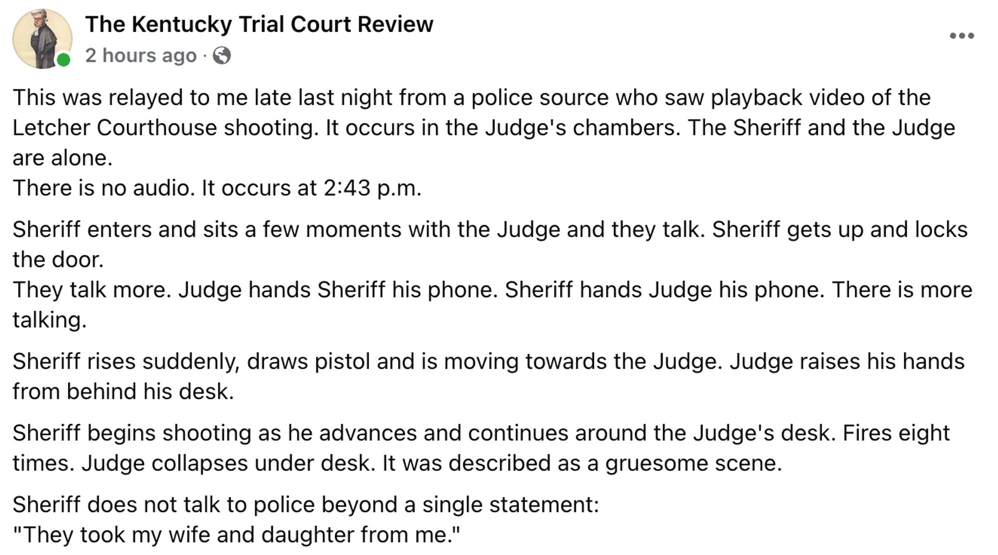 This was relayed to me late last night from a police source who saw playback video of the Letcher Courthouse shooting. It occurs in the Judge's chambers. The Sheriff and the Judge are alone.
There is no audio. It occurs at 2:43 p.m.
Sheriff enters and sits a few moments with the Judge and they talk. Sheriff gets up and locks the door.
They talk more. Judge hands Sheriff his phone. Sheriff hands Judge his phone. There is more talking.
Sheriff rises suddenly, draws pistol and is moving towards the Judge. Judge raises his hands from behind his desk. 
Sheriff begins shooting as he advances and continues around the Judge's desk. Fires eight times. Judge collapses under desk. It was described as a gruesome scene.
Sheriff does not talk to police beyond a single statement:
"They took my wife and daughter from me."