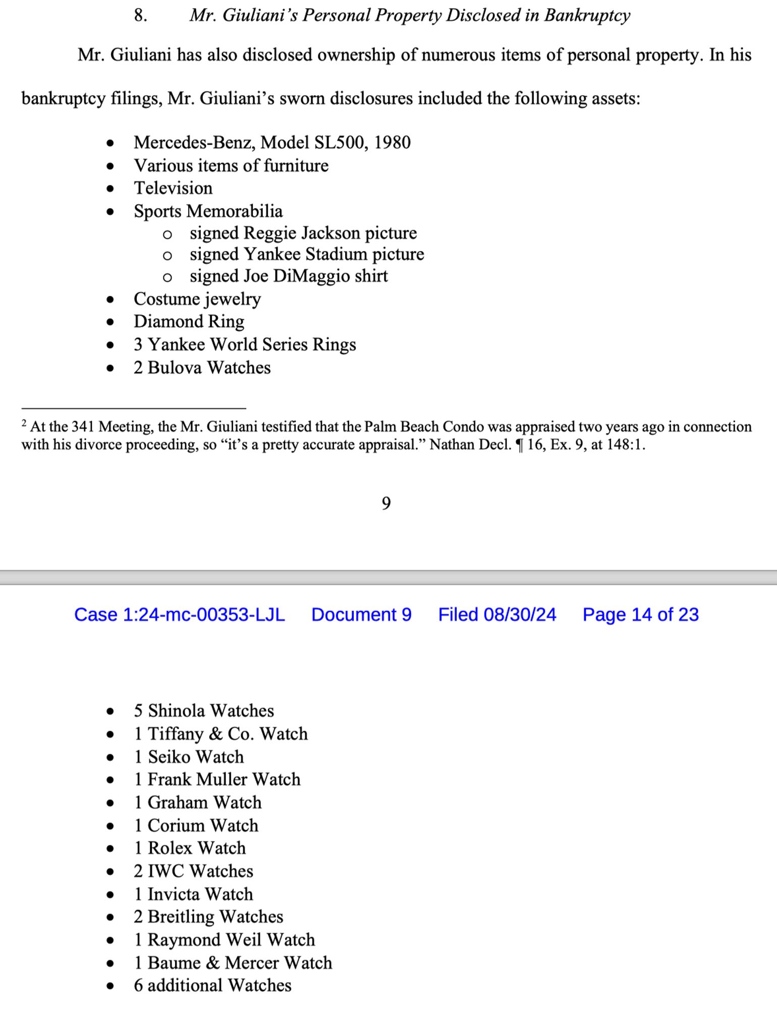 Mr. Giuliani has also disclosed ownership of numerous items of personal property. In his
bankruptcy filings, Mr. Giuliani's sworn disclosures included the following assets:
Mercedes-Benz, Model SL500, 1980
Various items of furniture
Television
Sports Memorabilia
signed Reggie Jackson picture signed Yankee Stadium picture signed Joe DiMaggio shirt
Costume jewelry
÷ 3 vane wa Seria Ringer
Diamond Ring
• 2 Bulova Watches
5 Shinola Watches
• 1 Tiffany & Co. Watch
• 1 Seiko Watch
• 1 Frank Muller Watch
• 1 Graham Watch
• 1 Corium Watch
• 1 Rolex Watch
• 2 IWC Watches
• 1 Invicta Watch
• 2 Breitling Watches
• 1 Raymond Weil Watch
• 1 Baume & Mercer Watch
• 6 additional Watches