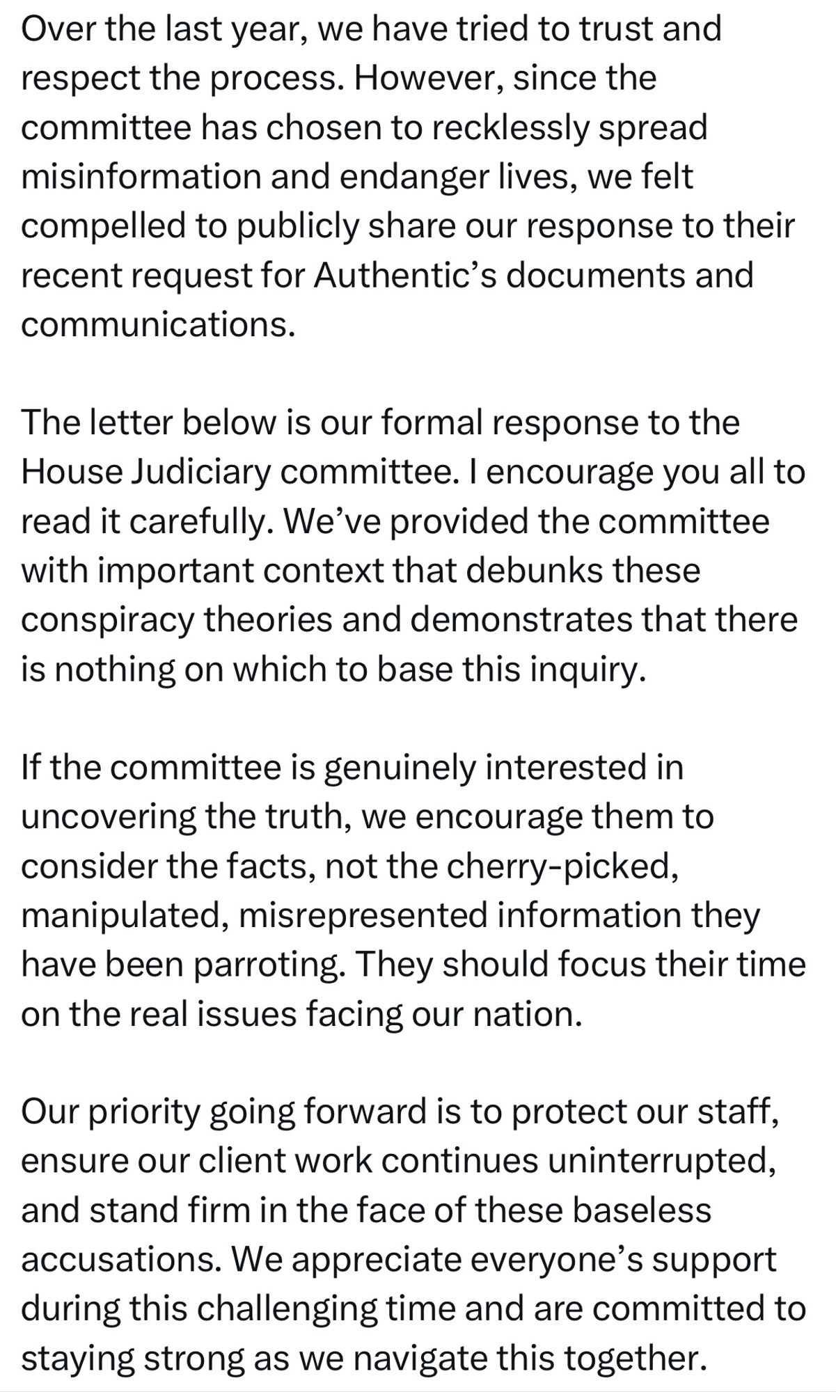 Over the last year, we have tried to trust and respect the process. However, since the committee has chosen to recklessly spread misinformation and endanger lives, we felt compelled to publicly share our response to their recent request for Authentic's documents and communications.
The letter below is our formal response to the House Judiciary committee. I encourage you all to read it carefully. We've provided the committee with important context that debunks these conspiracy theories and demonstrates that there is nothing on which to base this inquiry.
If the committee is genuinely interested in uncovering the truth, we encourage them to consider the facts, not the cherry-picked, manipulated, misrepresented information they have been parroting. They should focus their time on the real issues facing our nation.
Our priority going forward is to protect our staff, ensure our client work continues uninterrupted, and stand firm in the face of these baseless accusations.