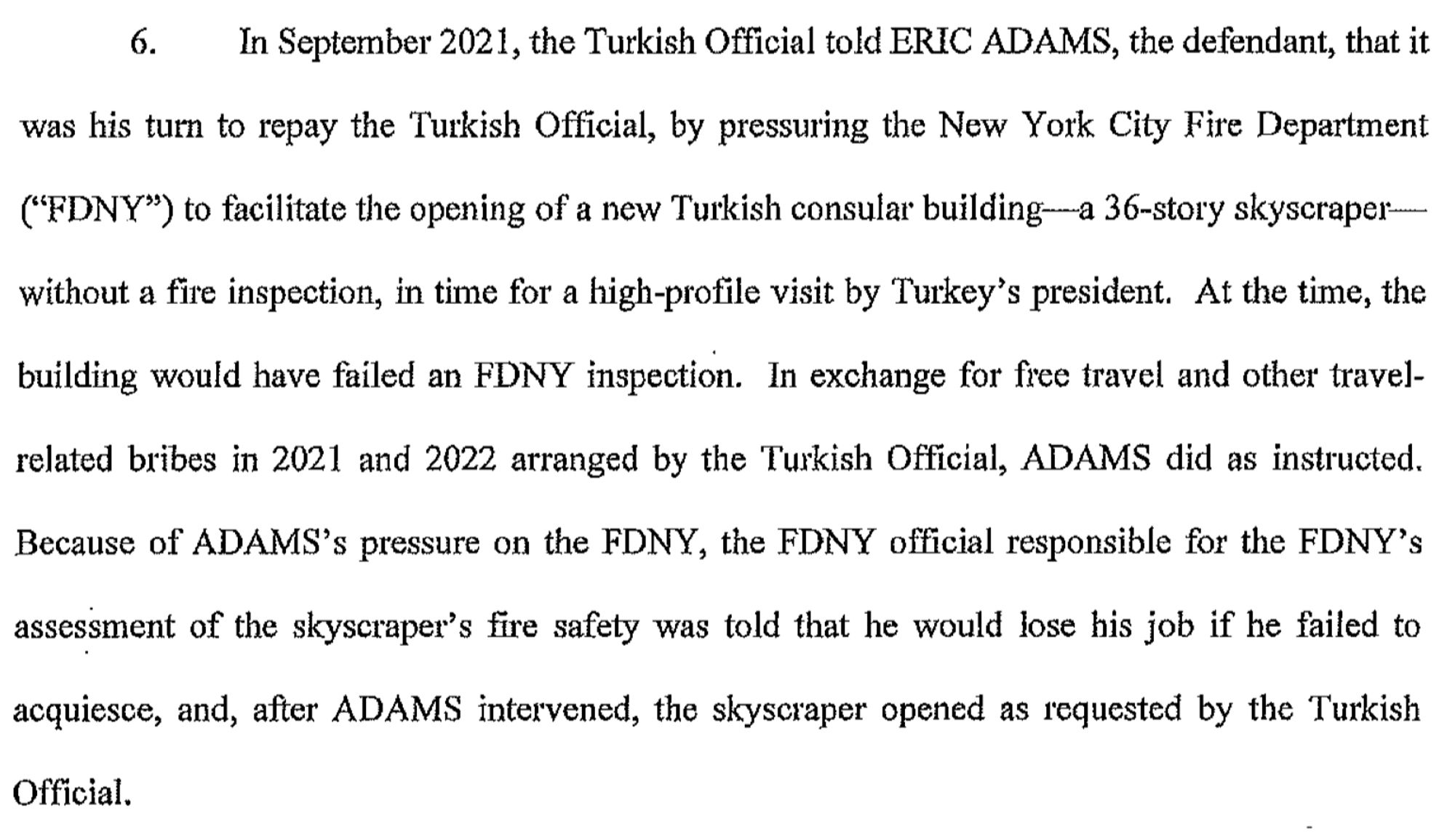 In September 2021, the Turkish Official told ERIC ADAMS, the defendant, that it was his tum to repay the Turkish Official, by pressuring the New York City Fire Department ("FDNY") to facilitate the opening of a new Turkish consular building-a 36-story skyscraperwithout a fae inspection, in time for a high-profile visit by Turkey's president. At the time, the building would have failed an FDNY inspection. In exchange for free travel and other travelrelated bribes in 2021 and 2022 arranged by the Turkish Official, ADAMS did as instructed. Because of ADAMS's pressure on the FDNY, the FDNY official responsible for the FDNY's assessment of the skyscraper's fire safety was told that he would lose his job if he failed to acquiesce, and, after ADAMS intervened, the skyscraper opened as requested by the Turkish Official.