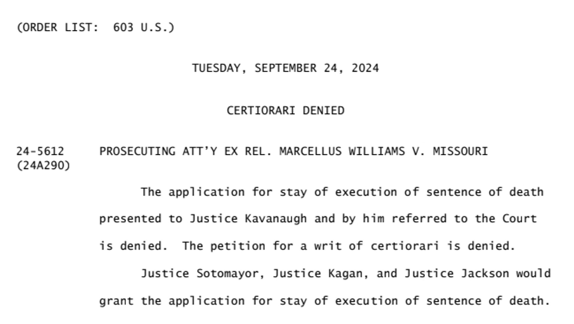 TUESDAY, SEPTEMBER 24, 2024
CERTIORARI DENIED
PROSECUTING ATT'Y EX REL. MARCELLUS WILLIAMS V. MISSOURI
The application for stay of execution of sentence of death
presented to Justice Kavanaugh and by him referred to the Court is denied. The petition for a writ of certiorari is denied.
Justice Sotomayor, Justice Kagan, and Justice Jackson would
grant the application for stay of execution of sentence of death.