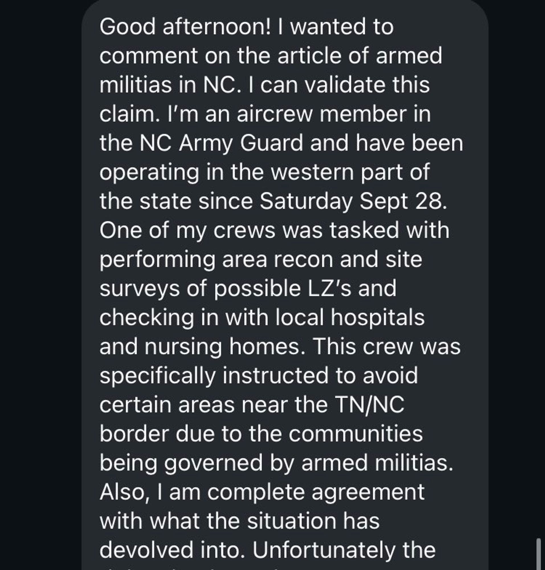 Screenshot of a text message or DM:

Good afternoon! I wanted to comment on the article of armed militias in NC. I can validate this claim. I'm an aircrew member in the NC Army Guard and have been operating in the western part of the state since Saturday Sept 28.
One of my crews was tasked with performing area recon and site surveys of possible LZ's and checking in with local hospitals and nursing homes. This crew was specifically instructed to avoid certain areas near the TN/NC border due to the communities being governed by armed militias.
Also, I am complete agreement with what the situation has devolved into. Unfortunately the