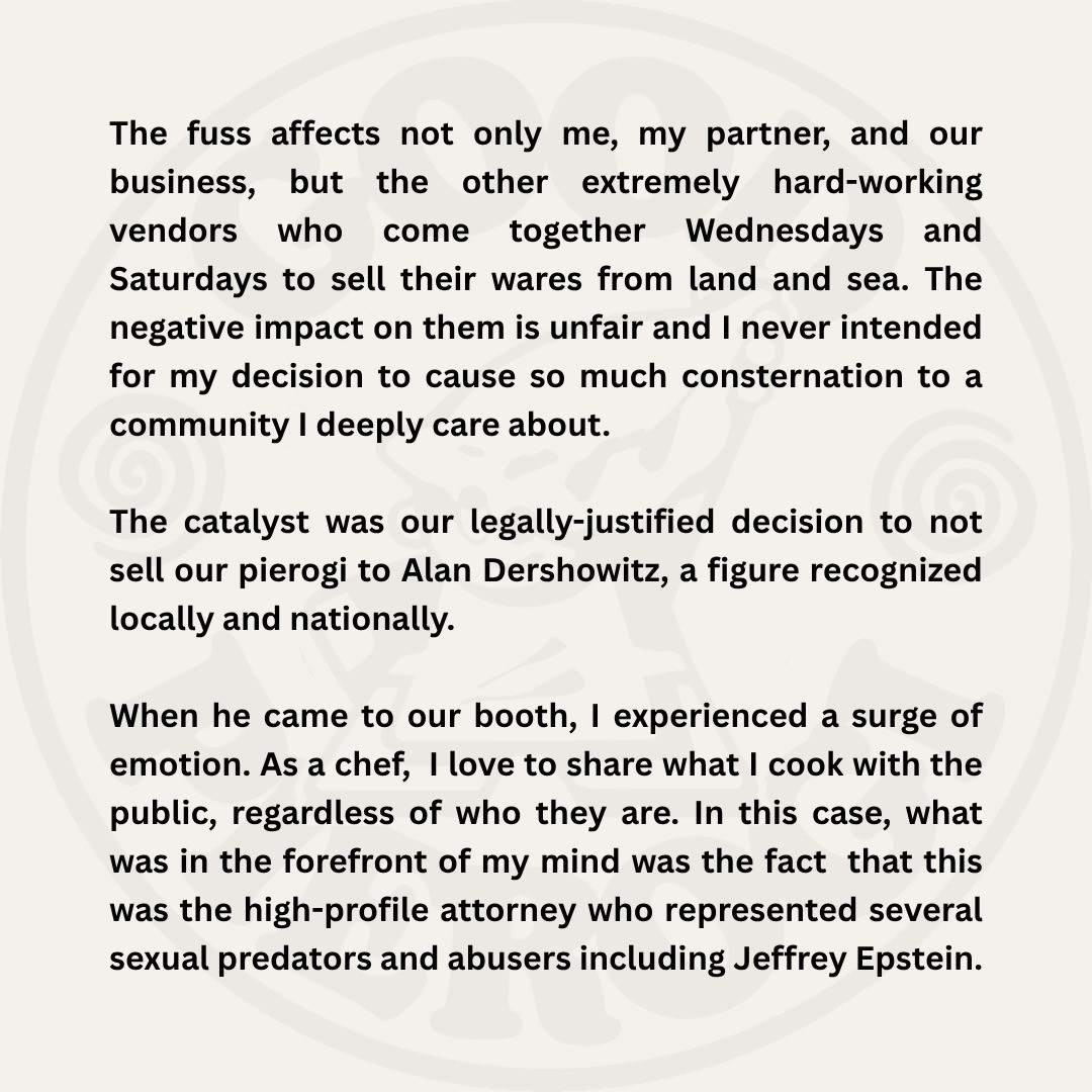 The fuss affects not only me, my partner, and our business, but the other extremely hard-working
vendors
who
come together Wednesdays
and
Saturdays to sell their wares from land and sea. The negative impact on them is unfair and I never intended for my decision to cause so much consternation to a community I deeply care about.
The catalyst was our legally justified decision to not sell our pierogi to Alan Dershowitz, a figure recognized locally and nationally.
When he came to our booth, I experienced a surge of emotion. As a chef, I love to share what I cook with the public, regardless of who they are. In this case, what was in the forefront of my mind was the fact that this was the high-profile attorney who represented several sexual predators and abusers including Jeffrey Epstein.