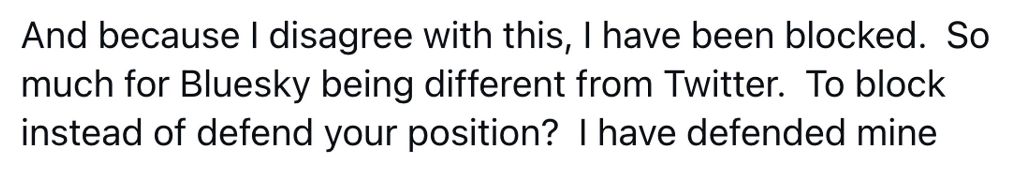 Anonymized Bluesky comment:

And because I disagree with this, I have been blocked. So much for Bluesky being different from Twitter. To block instead of defend your position? I have defended mine