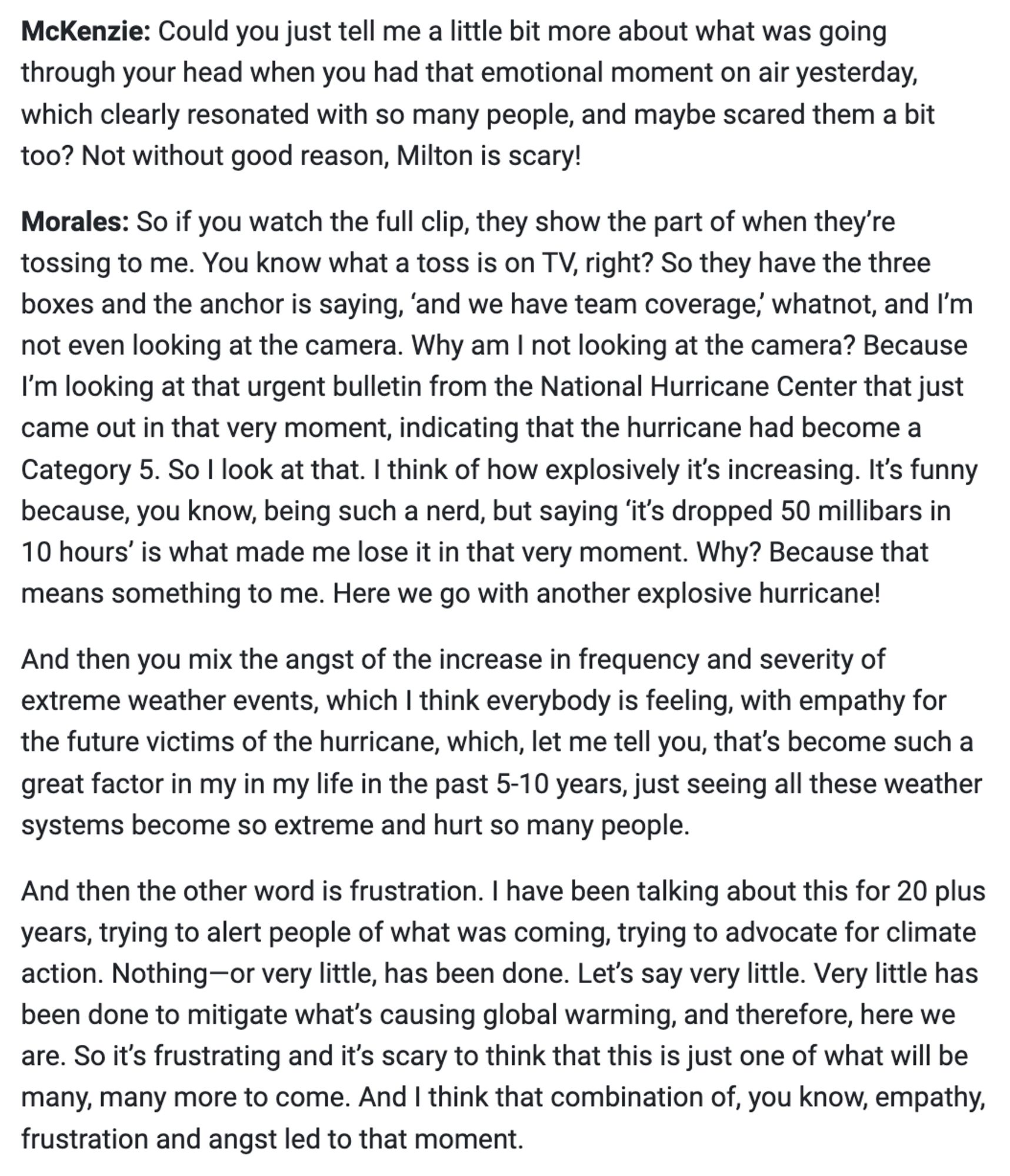 I have been talking about this for 20 plus years, trying to alert people of what was coming, trying to advocate for climate action. Nothing-or very little, has been done. Let's say very little. Very little has been done to mitigate what's causing global warming, and therefore, here we are. So it's frustrating and it's scary to think that this is just one of what will be many, many more to come. And I think that combination of, you know, empathy, frustration and angst led to that moment.

Follow link in post for full text.