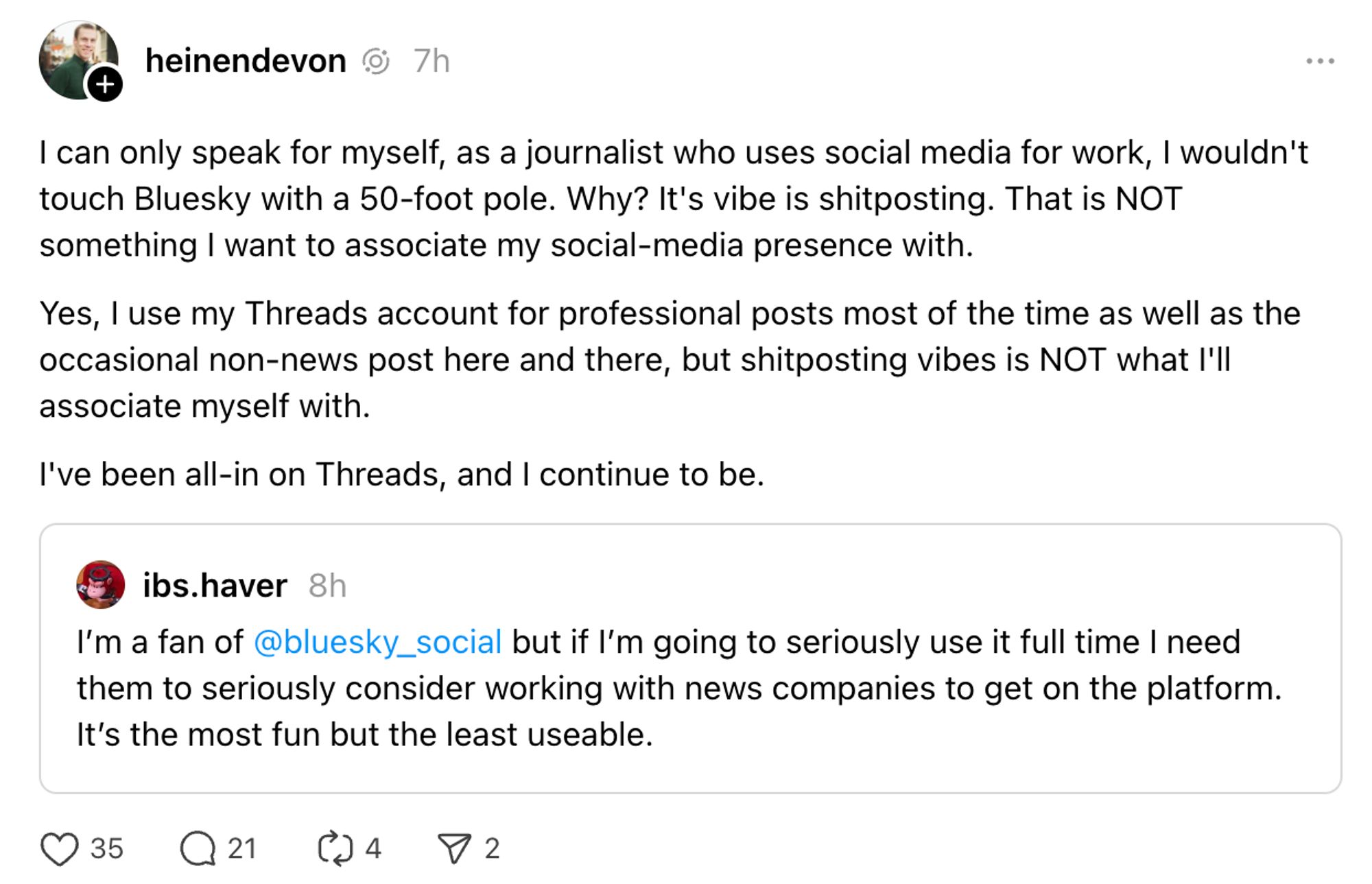 heinendevon  7h
I can only speak for myself, as a journalist who uses social media for work, I wouldn't touch Bluesky with a 50-foot pole. Why? It's vibe is shitposting. That is NOT something I want to associate my social-media presence with.
Yes, l use my Threads account for professional posts most of the time as well as the occasional non-news post here and there, but shitposting vibes is NOT what I'll associate myself with.
I've been all-in on Threads, and I continue to be.