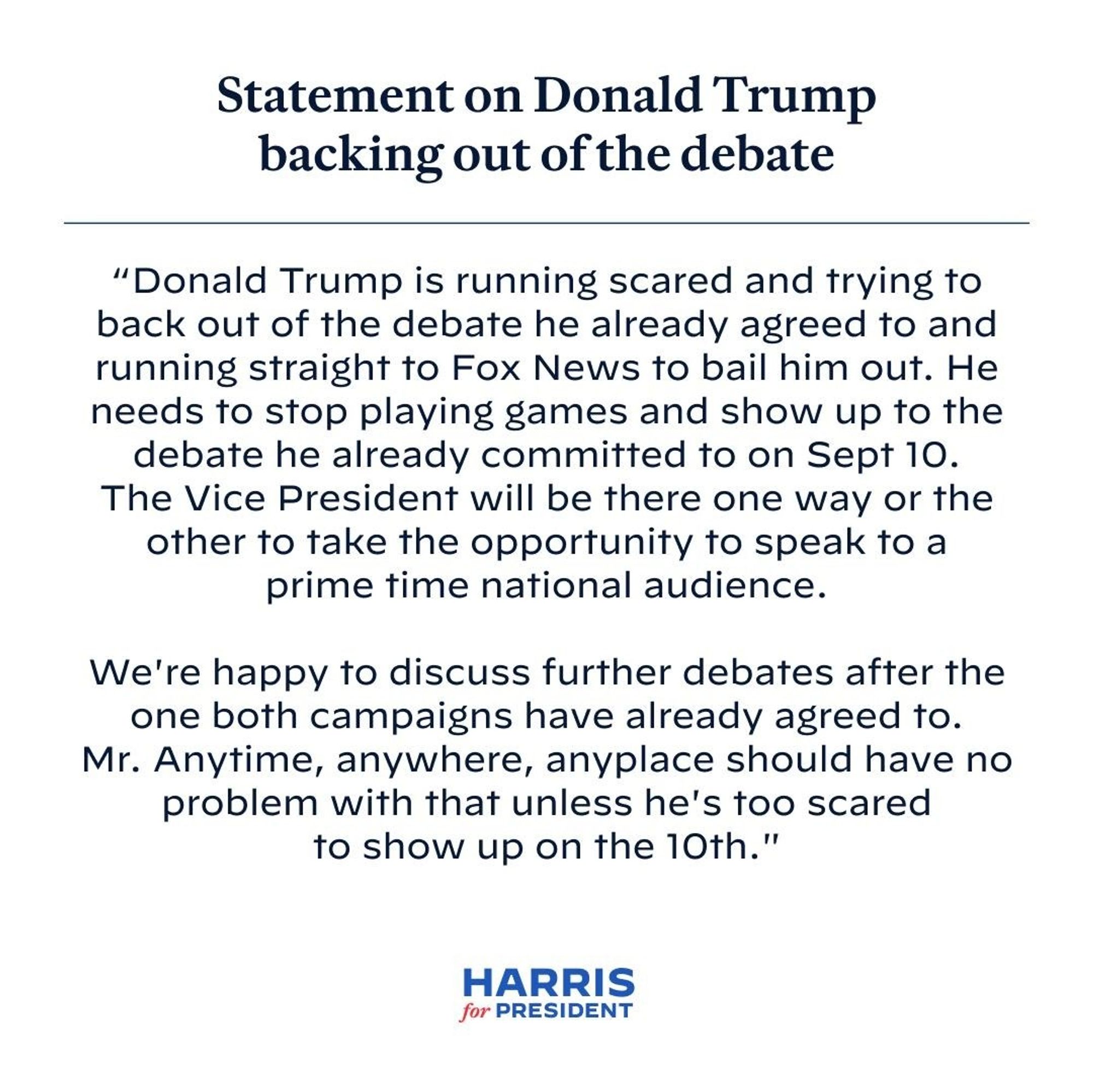 Statement on Donald Trump backing out of the debate
"Donald Trump is running scared and trying to back out of the debate he already agreed to and running straight to Fox News to bail him out. He needs to stop playing games and show up to the debate he already committed to on Sept 10.
The Vice President will be there one way or the other to take the opportunity to speak to a prime time national audience.
We're happy to discuss further debates after the one both campaigns have already agreed to.
Mr. Anytime, anywhere, anyplace should have no problem with that unless he's too scared to show up on the 10th."