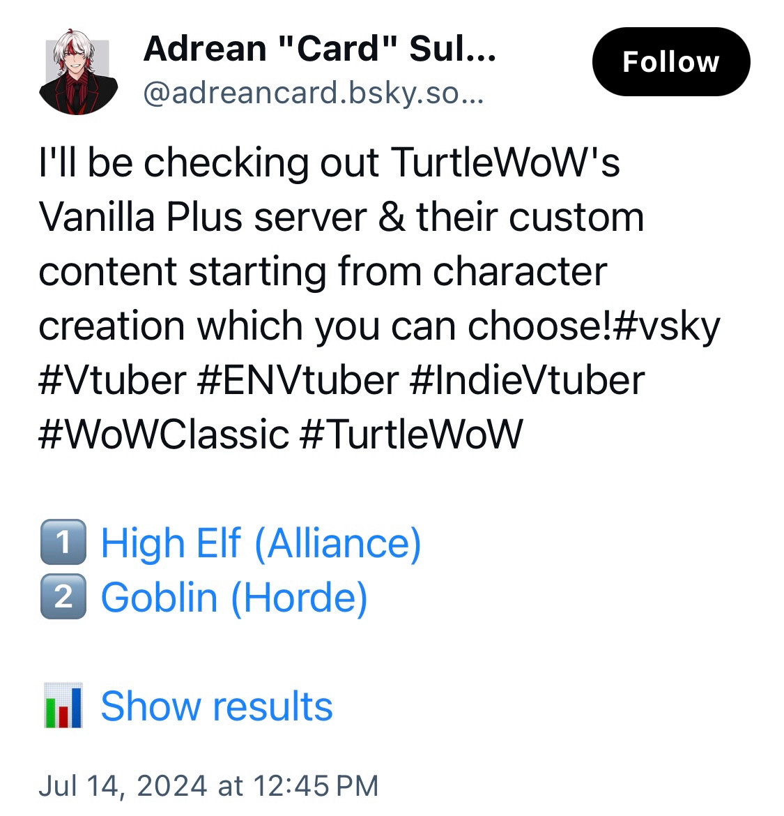 Bluesky post by @adreancard.bsky.social:

I'll be checking out TurtleWoW's Vanilla Plus server & their custom content starting from character creation which you can choose!#vsky
#Vtuber #ENVtuber #IndieVtuber
#WoWClassic #TurtleWoW
1 High Elf (Alliance)
2 Goblin (Horde)
I Show results
Jul 14, 2024 at 12:45 PM